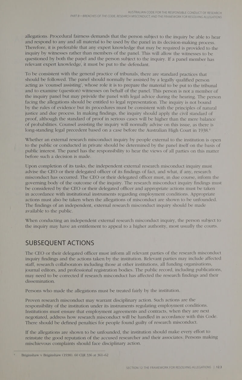 PART B—BREACHES OF THE CODE, RESEARCH MISCONDUCT, AND THE FRAMEWORK FOR RESOLVING ALLEGATIONS allegations. Procedural fairness demands that the person subject to the inquiry be able to hear and respond to any and all material to be used by the panel in its decision-making process. Therefore, it is preferable that any expert knowledge that may be required is provided to the inquiry by witnesses rather than members of the panel. This will allow the witnesses to be questioned by both the panel and the person subject to the inquiry. If a panel member has relevant expert knowledge, it must be put to the defendant. To be consistent with the general practice of tribunals, there are standard practices that should be followed. The panel should normally be assisted by a legally qualified person acting as ‘counsel assisting’, whose role it is to prepare the material to be put to the tribunal and to examine (question) witnesses on behalf of the panel. This person is not a member of the inquiry panel but may provide the panel with legal advice during the hearing. The person facing the allegations should be entitled to legal representation. The inquiry is not bound by the rules of evidence but its procedures must be consistent with the principles of natural justice and due process. In making findings, the inquiry should apply the civil standard of proof, although the standard of proof in serious cases will be higher than the mere balance of probabilities. Counsel assisting the inquiry will normally advise on this issue, as there is long-standing legal precedent based on a case before the Australian High Court in 1938.* Whether an external research misconduct inquiry by people external to the institution is open to the public or conducted in private should be determined by the panel itself on the basis of public interest. The panel has the responsibility to hear the views of all parties on this matter before such a decision is made. Upon completion of its tasks, the independent external research misconduct inquiry must advise the CEO or their delegated officer of its findings of fact, and what, if any, research misconduct has occurred. The CEO or their delegated officer must, in due course, inform the governing body of the outcome of the inquiry. The research misconduct inquiry findings must be considered by the CEO or their delegated officer and appropriate actions must be taken in accordance with institutional instruments regarding employment conditions. Appropriate actions must also be taken when the allegations of misconduct are shown to be unfounded. The findings of an independent, external research misconduct inquiry should be made available to the public. When conducting an independent external research misconduct inquiry, the person subject to the inquiry may have an entitlement to appeal to a higher authority, most usually the courts. SUBSEQUENT ACTIONS The CEO or their delegated officer must inform all relevant parties of the research misconduct inquiry findings and the actions taken by the institution. Relevant parties may include affected staff, research collaborators including those at other institutions, all funding organisations, journal editors, and professional registration bodies. The public record, including publications, may need to be corrected if research misconduct has affected the research findings and their dissemination. Persons who made the allegations must be treated fairly by the institution. Proven research misconduct may warrant disciplinary action. Such actions are the responsibility of the institution under its instruments regulating employment conditions. Institutions must ensure that employment agreements and contracts, when they are next negotiated, address how research misconduct will be handled in accordance with this Code. There should be defined penalties for people found guilty of research misconduct. If the allegations are shown to be unfounded, the institution should make every effort to reinstate the good reputation of the accused researcher and their associates. Persons making mischievous complaints should face disciplinary action.  ‘ — Briginshaw v Briginshaw (1938). 60 CLR 436 at 361-62