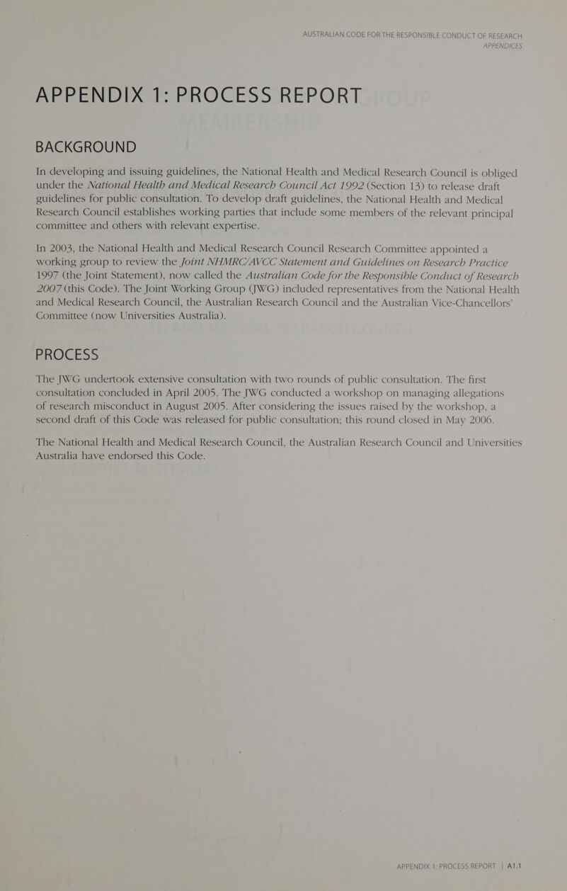 APPENDICES APPENDIX 1: PROCESS REPORT BACKGROUND In developing and issuing guidelines, the National Health and Medical Research Council is obliged under the National Health and Medical Research Council Act 1992 (Section 13) to release draft guidelines for public consultation. To develop draft guidelines, the National Health and Medical Research Council establishes working parties that include some members of the relevant principal committee and others with relevant expertise. In 2003, the National Health and Medical Research Council Research Committee appointed a working group to review the Joint NHMRC/AVCC Statement and Guidelines on Research Practice 1997 (the Joint Statement), now called the Australian Code for the Responsible Conduct of Research 2007 (this Code). The Joint Working Group (JWG) included representatives from the National Health and Medical Research Council, the Australian Research Council and the Australian Vice-Chancellors’ Committee (now Universities Australia). PROCESS The JWG undertook extensive consultation with two rounds of public consultation. The first consultation concluded in April 2005. The JWG conducted a workshop on managing allegations of research misconduct in August 2005. After considering the issues raised by the workshop, a second draft of this Code was released for public consultation; this round closed in May 2006. The National Health and Medical Research Council, the Australian Research Council and Universities Australia have endorsed this Code. APPENDIX 1: PROCESS REPORT | A1.1