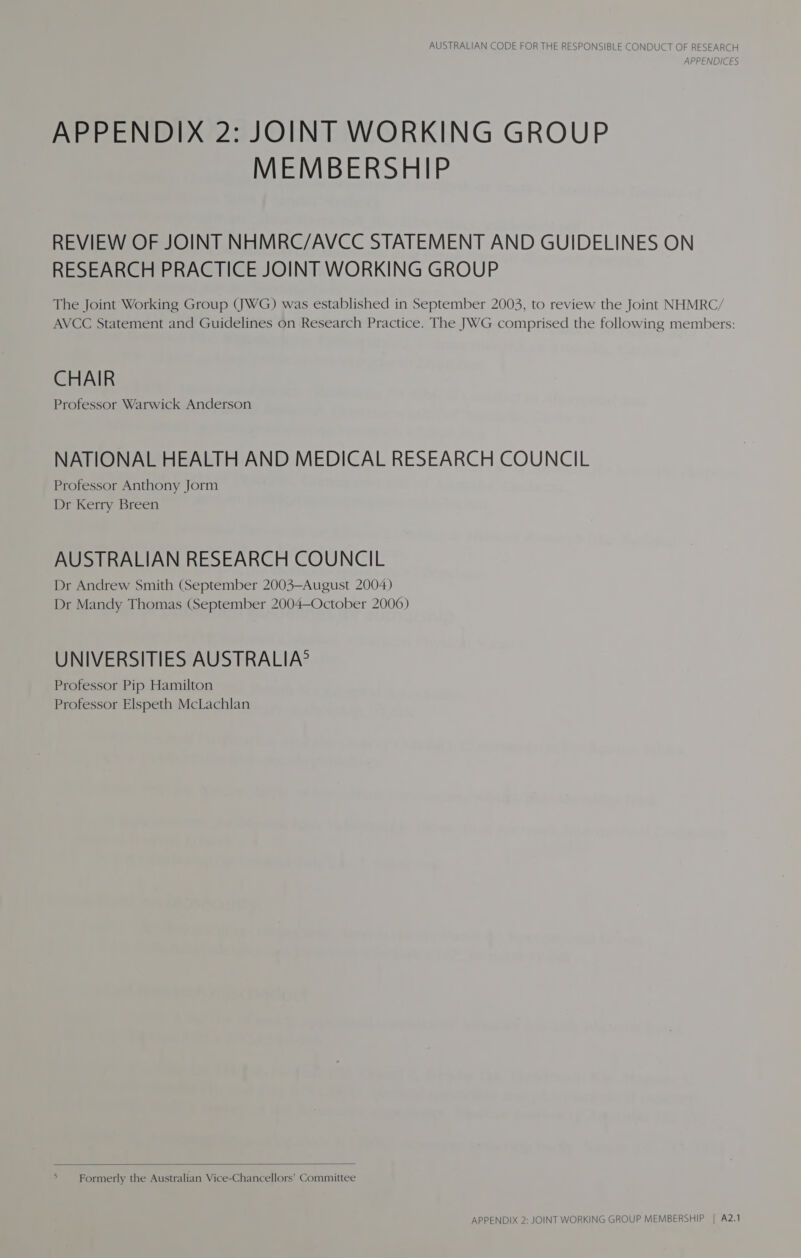 APPENDICES APPENDIX 2: JOINT WORKING GROUP MEMBERSHIP REVIEW OF JOINT NHMRC/AVCC STATEMENT AND GUIDELINES ON RESEARCH PRACTICE JOINT WORKING GROUP The Joint Working Group (JWG) was established in September 2003, to review the Joint NHMRC/ AVCC Statement and Guidelines on Research Practice. The JWG comprised the following members: CHAIR Professor Warwick Anderson NATIONAL HEALTH AND MEDICAL RESEARCH COUNCIL Professor Anthony Jorm Dr Kerry Breen AUSTRALIAN RESEARCH COUNCIL Dr Andrew Smith (September 2003—August 2004) Dr Mandy Thomas (September 2004—October 2006) UNIVERSITIES AUSTRALIA? Professor Pip Hamilton Professor Elspeth McLachlan  Formerly the Australian Vice-Chancellors’ Committee APPENDIX 2: JOINT WORKING GROUP MEMBERSHIP | A2.1