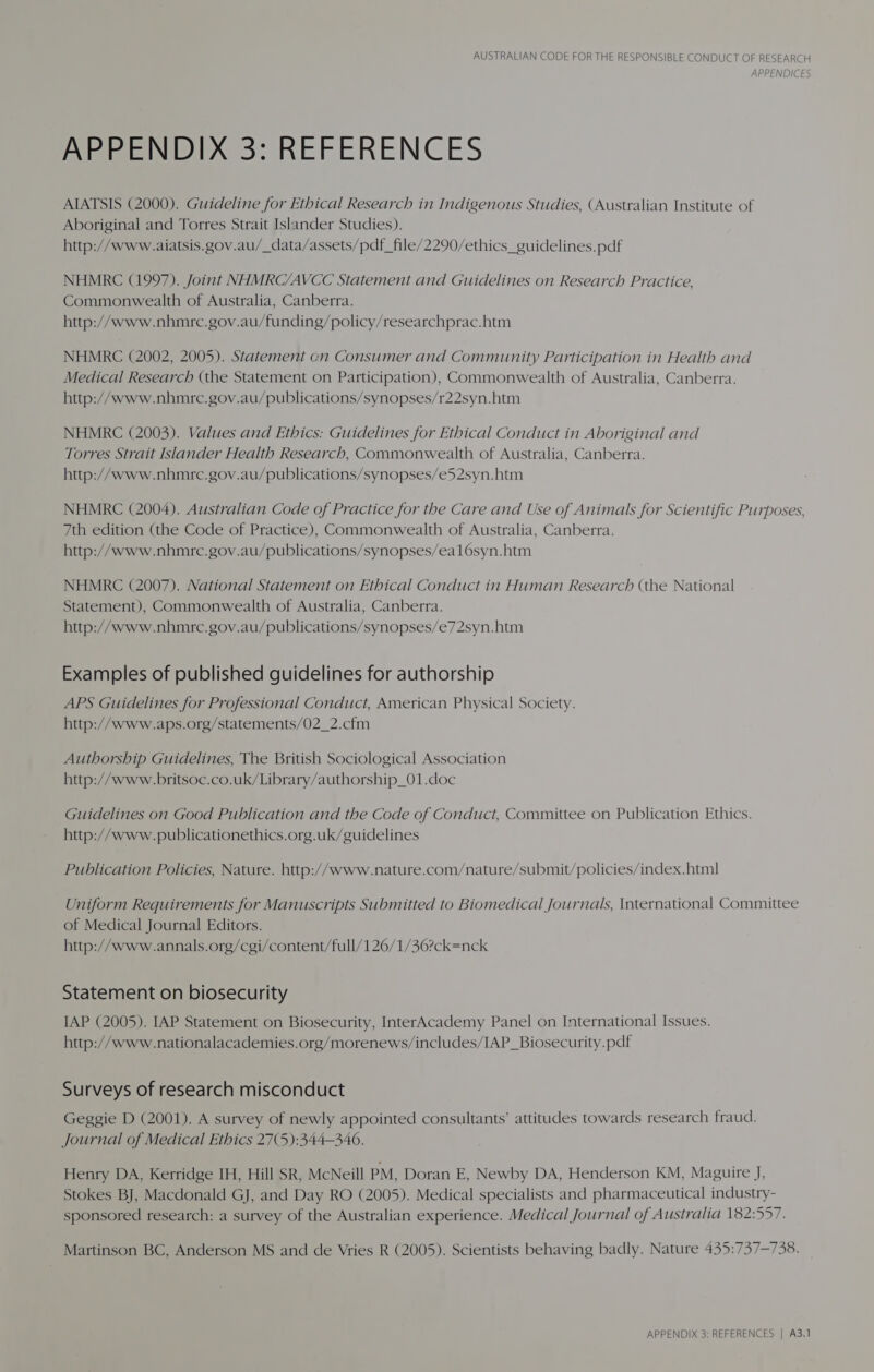 APPENDICES APPENDIX 3: REFERENCES AIATSIS (2000). Guideline for Ethical Research in Indigenous Studies, (Australian Institute of Aboriginal and Torres Strait Islander Studies). http://www.aiatsis.gov.au/_data/assets/pdf_file/2290/ethics_guidelines.pdf NHMRC (1997). Joint NHMRC/AVCC Statement and Guidelines on Research Practice, Commonwealth of Australia, Canberra. http://www.nhmre.gov.au/funding/policy/researchprac.htm NHMRC (2002, 2005). Statement on Consumer and Community Participation in Health and Medical Research (the Statement on Participation), Commonwealth of Australia, Canberra. http://www.nhmre.gov.au/publications/synopses/r22syn.htm NHMRC (2003). Values and Ethics: Guidelines for Ethical Conduct in Aboriginal and Torres Strait Islander Health Research, Commonwealth of Australia, Canberra. http://www.nhmre.gov.au/publications/synopses/e52syn.htm NHMRC (2004). Australian Code of Practice for the Care and Use of Animals for Scientific Purposes, 7th edition (the Code of Practice), Commonwealth of Australia, Canberra. http://www.nhmre.gov.au/publications/synopses/eal6syn.htm NHMRC (2007). National Statement on Ethical Conduct in Human Research (the National Statement), Commonwealth of Australia, Canberra. http://www.nhmrc.gov.au/publications/synopses/e72syn.htm Examples of published guidelines for authorship APS Guidelines for Professional Conduct, American Physical Society. http://www.aps.org/statements/02_2.cfm Authorship Guidelines, The British Sociological Association http://www.britsoc.co.uk/Library/authorship_01.doc Guidelines on Good Publication and the Code of Conduct, Committee on Publication Ethics. http://www.publicationethics.org.uk/guidelines Publication Policies, Nature. http://www.nature.com/nature/submit/policies/index.html Uniform Requirements for Manuscripts Submitted to Biomedical Journals, International Committee of Medical Journal Editors. http://www.annals.org/cgi/content/full/126/1/36?ck=nck Statement on biosecurity IAP (2005). IAP Statement on Biosecurity, InterAcademy Panel on International Issues. http://www.nationalacademies.org/morenews/includes/IAP_Biosecurity.pdf Surveys of research misconduct Geggie D (2001). A survey of newly appointed consultants’ attitudes towards research fraud. Journal of Medical Ethics 27(5):344—340. Henry DA, Kerridge IH, Hill SR, McNeill PM, Doran E, Newby DA, Henderson KM, Maguire J, Stokes BJ, Macdonald GJ, and Day RO (2005). Medical specialists and pharmaceutical industry- sponsored research: a survey of the Australian experience. Medical Journal of Australia 182:557. Martinson BC, Anderson MS and de Vries R (2005). Scientists behaving badly. Nature 435:737-738. APPENDIX 3: REFERENCES | A3.1