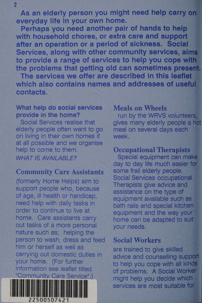         contacts. What help do social services provide in the home? Social Services realise that elderly people often want to go on living in their own homes if help to come to them. WHAT IS AVAILABLE? (formerly Home Helps) aim to support people who, because of age, ill health or handicap, need help with daily tasks in order to continue to live at home. Care assistants carry out tasks of a more personal nature such as; helping the person to wash, dress and feed him or herself as well as carrying out domestic duties in your home. (For further information see leaflet titled “Community Care Service                             NU NAGL Meals on Wheels | aU :             Occupational Therapist Special equipment can mal day to day life much easier some frail elderly people. — Social Services occupati Therapists give advice and assistance on the type of equipment available such as bath rails and special kite equipment and the way y Social Workers are trained to give skilled : advice and counselling to help you cope with all of problems. A Social W might help you decide whic services are ee tabl  