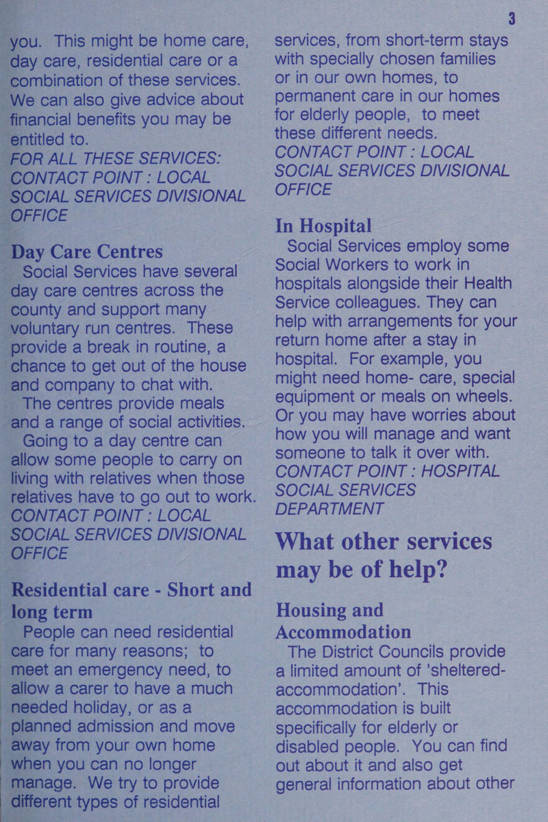                             u. This might be home care, y care, residential care or a mbination of these services. e can also give advice about nancial benefits you may be sntitled to. R ALL THESE SERVICES: NTACT POINT : LOCAL CIAL SERVICES DIVISIONAL FICE ay Care Gennes ocial Services have several y care centres across the unty and support many _ luntary run centres. These ovide a break in routine, a hance to get out of the house and company to chat with. The centres provide meals allow some people to carry on living with relatives when those a POINT : LOCAL long term _ People can need residential re for many reasons; to eet an emergency need, to OW a carer to have a much eded holiday, or as a inned admission and move fay from your own home en you can no longer age. We try to provide rent types of residential 3 services, from short-term stays with specially chosen families or in our own homes, to permanent care in our homes these different needs. CONTACT POINT : LOCAL SOCIAL SERVICES DIVISIONAL OFFICE In Hospital — Social Services employ some hospitals alongside their Health Service colleagues. They can help with arrangements for your return home after a stay in hospital. For example, you might need home- care, special equipment or meals on wheels. Or you may have worries about how you will manage and want someone to talk it over with. CONTACT POINT : HOSPITAL SOCIAL SERVICES DEPARTMENT What other services may be of help? Housing and Accommodation The District Councils provide a limited amount of ’sheltered- accommodation’. This accommodation is built specifically for elderly or disabled people. You can find Out about it and also get general information about other