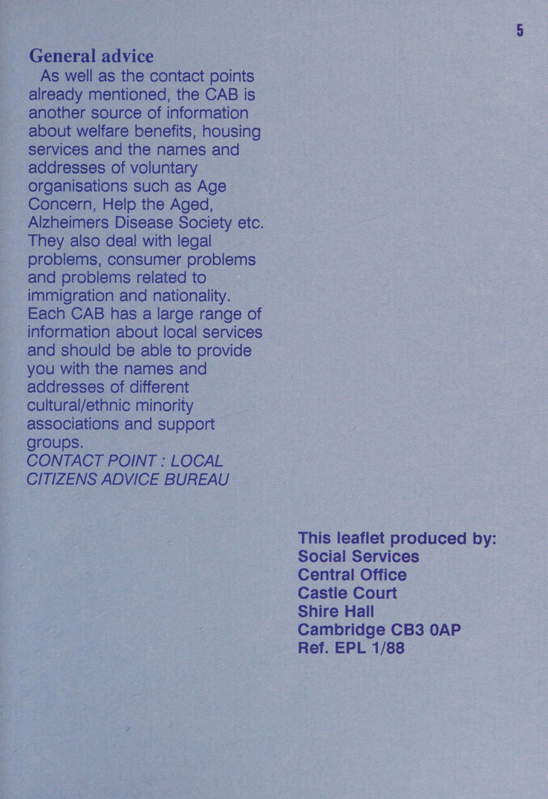General advice As well as the contact points already mentioned, the CAB is ~ another source of information about welfare benefits, housing services and the names and addresses of voluntary organisations such as Age Concern, Help the Aged, Alzheimers Disease Society etc. They also deal with legal _ problems, consumer problems and problems related to immigration and nationality. 3 Each CAB has a large range of information about local services and should be able to provide you with the names and addresses of different Cultural/ethnic minority =| associations and Sueee = groups. CONTACT POINT : LOCAL CITIZENS ADVICE BUREAU | This leaflet produced by: Social Services Central Office Castile Court Shire Hall Cambridge CB3 OAP Ref. EPL 1/88