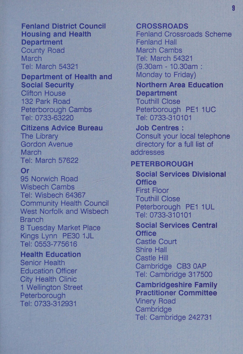 Fenland District Council Housing and Health Department County Road March | Tel: March 54321 Social Security — Clifton House 132 Park Road | Peterborough Cambs - Tel: 0733-63220 The Library Gordon Avenue March Tel: March 57622 Or 95 Norwich Road Wisbech Cambs Tel: Wisbech 64367 West Norfolk and Wisbech Branch 8 Tuesday Market Place Kings Lynn PE30 1JL Tel: 0553-775616 Health Education Senior Health Education Officer City Health Clinic 1 Wellington Street Peterborough Tel: 0733-312931 CROSSROADS Fenland Crossroads Scheme Fenland Hall March Cambs Tel: March 54321 (9.30am - 10.30am : Monday to Friday) Northern Area Education © Department Touthill Close Peterborough PE1 4UC Tel: 0733-310101 Consult your local telephone directory for a full list of Social Services Divisional Office First Floor Touthill Close Peterborough PE1 1UL Tel: 0733-310101 Social Services Central Office Castle Court Shire Hall Castle Hill Cambridge CB3 OAP Tel: Cambridge 317500 Cambridgeshire Family Practitioner Committee Vinery Road Cambridge