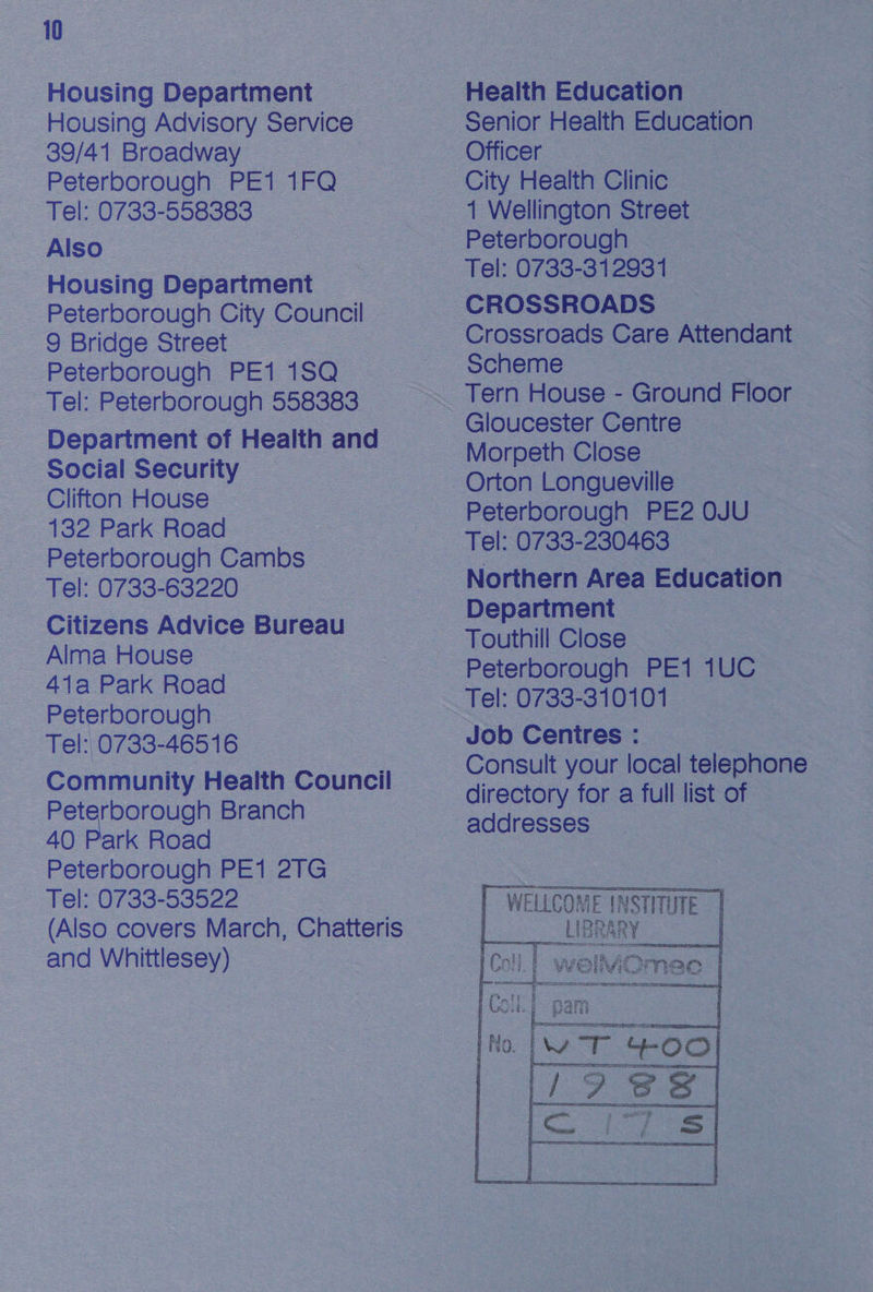Housing Department Housing Advisory Service 39/41 Broadway Peterborough PE1 1FQ > Tel: 0733-558383 Also Housing Department Peterborough City Council 9 Bridge Street | Peterborough PE1 1SQ_ Tel: Peterborough 558383 Department of Health and - Social Security | _ Clifton House 132 Park Road _ Peterborough Cambs Tel: 0733-63220 Citizens Advice Bureau Alma House ~ 41a Park Road Peterborough Tel: 0733-46516 Community Health Council ie rborough Branch ark Road ae PE12lG Tel: 0733-53522 (Also covers March, Chatteris and Whittlesey) Health Education Senior Health Education — Officer City Health Clinic — 1 Wellington Street Peterborough Tel: 0733-31293 1 CROSSROADS Crossroads Care Attendant Scheme Morpeth Close Orton Longueville Tel: 0733-230463 Northern Area Education Department Touthill Close — : Peterborough PE1 1UC — Tel: 0733-310101 Consult your local telephone directory for a full list of addresses WELLCOME INSTITUTE | 6 vt |  