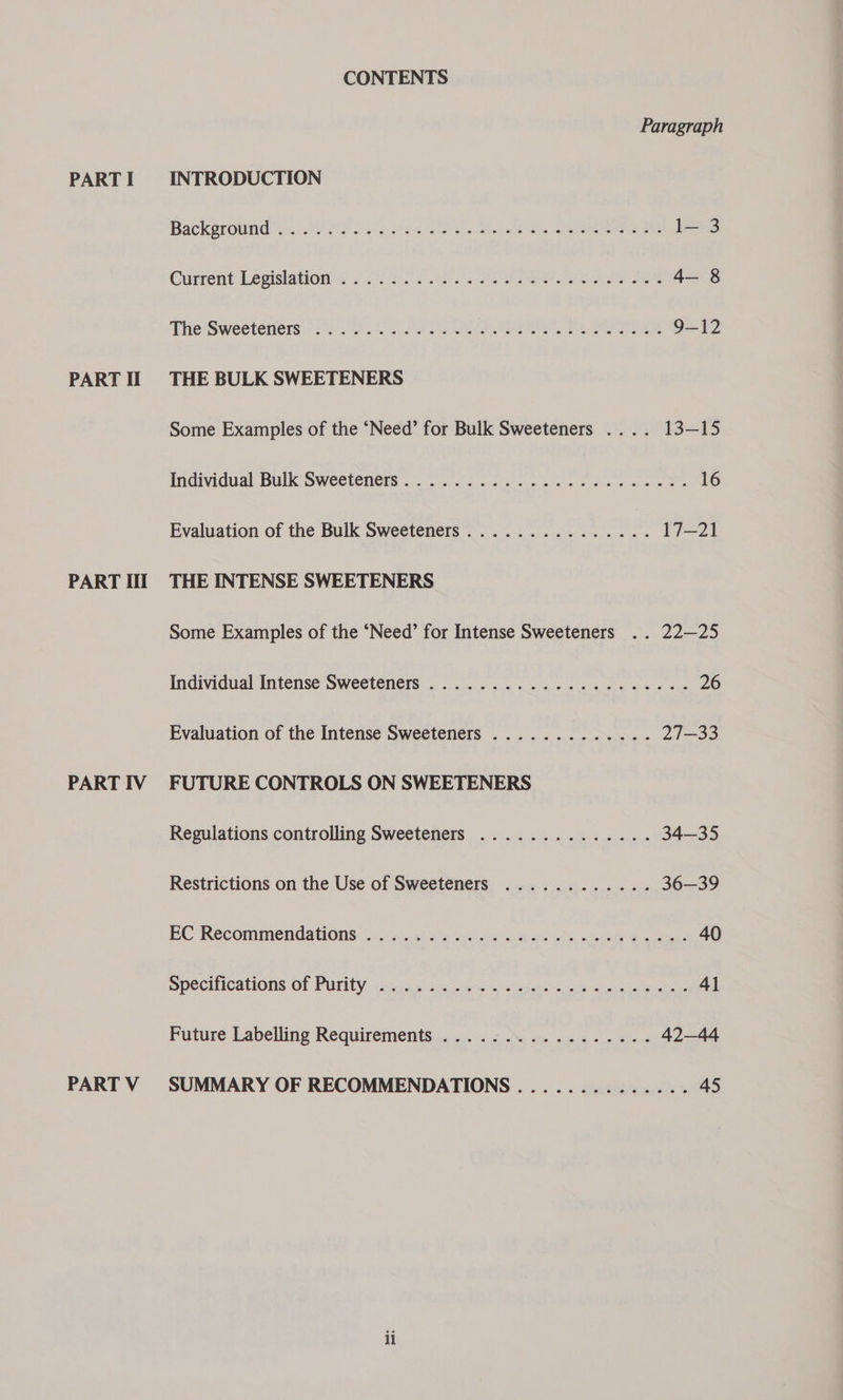 PART II PART Ill PART IV PART V CONTENTS Paragraph Backeround’es.. 2 22/2025 Ee SR ee Peete, oe 1l— 3 Gurrent Legislation: 20°) Fi 22 ee Se 4— 8 The'Sweeteners (22. . 25 220028 ro MMS, 2. AEN OE 9-12 THE BULK SWEETENERS Some Examples of the ‘Need’ for Bulk Sweeteners .... 13-15 Individual“Bulk Sweeteners... &lt;0. 2 os Ss 16 Evaluation of the Bulk Sweeteners............... 17—21 THE INTENSE SWEETENERS Some Examples of the ‘Need’ for Intense Sweeteners .. 22—25 Individual Intense Sweeteners ..................2..- 26 Evaluation of the Intense Sweeteners ............. 21—33 FUTURE CONTROLS ON SWEETENERS Regulations controlling Sweeteners .............. 34—35 Restrictions on the Use of Sweeteners ............ 36—39 BC Recomimendations:.5 ni ass tas fs cies meeps ahs, meee geass 40 Specifications of Purity &lt;s.cas sc % fee cienehs a cia ae see ac 41 Future Labelling Requirements... 1.0 i me noe 42—44 SUMMARY OF RECOMMENDATIONS .............. 45 ii
