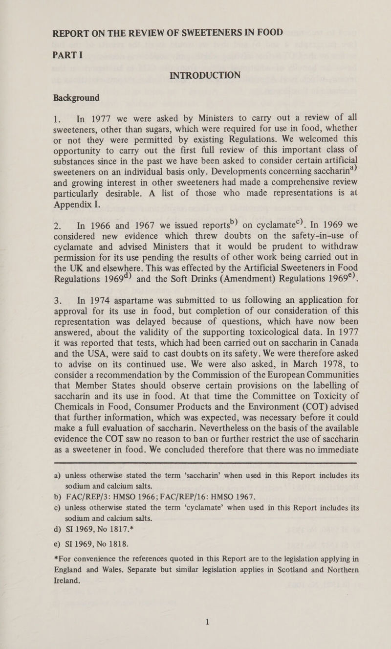 REPORT ON THE REVIEW OF SWEETENERS IN FOOD PART I INTRODUCTION Background 1. In 1977 we were asked by Ministers to carry out a review of all sweeteners, other than sugars, which were required for use in food, whether or not they were permitted by existing Regulations. We welcomed this opportunity to carry out the first full review of this important class of substances since in the past we have been asked to consider certain artificial sweeteners on an individual basis only. Developments concerning saccharin* and growing interest in other sweeteners had made a comprehensive review particularly desirable. A list of those who made representations is at Appendix I. 2. In 1966 and 1967 we issued reports?) on cyclamate”. In 1969 we considered new evidence which threw doubts on the safety-in-use of cyclamate and advised Ministers that it would be prudent to withdraw permission for its use pending the results of other work being carried out in the UK and elsewhere. This was effected by the Artificial Sweeteners in Food Regulations 1969 qd) and the Soft Drinks (Amendment) Regulations 1969°). 3. In 1974 aspartame was submitted to us following an application for approval for its use in food, but completion of our consideration of this representation was delayed because of questions, which have now been answered, about the validity of the supporting toxicological data. In 1977 it was reported that tests, which had been carried out on saccharin in Canada and the USA, were said to cast doubts on its safety. We were therefore asked to advise on its continued use. We were also asked, in March 1978, to consider a recommendation by the Commission of the European Communities that Member States should observe certain provisions on the labelling of saccharin and its use in food. At that time the Committee on Toxicity of Chemicals in Food, Consumer Products and the Environment (COT) advised that further information, which was expected, was necessary before it could make a full evaluation of saccharin. Nevertheless on the basis of the available evidence the COT saw no reason to ban or further restrict the use of saccharin as a sweetener in food. We concluded therefore that there was no immediate a) unless otherwise stated the term ‘saccharin’ when used in this Report includes its sodium and calcium salts. b) FAC/REP/3: HMSO 1966; FAC/REP/16: HMSO 1967. c) unless otherwise stated the term ‘cyclamate’ when used in this Report includes its sodium and calcium salts. d) SI. 1969, No 1817.* e) SI 1969, No 1818. *For convenience the references quoted in this Report are to the legislation applying in England and Wales. Separate but similar legislation applies in Scotland and Northern Ireland.