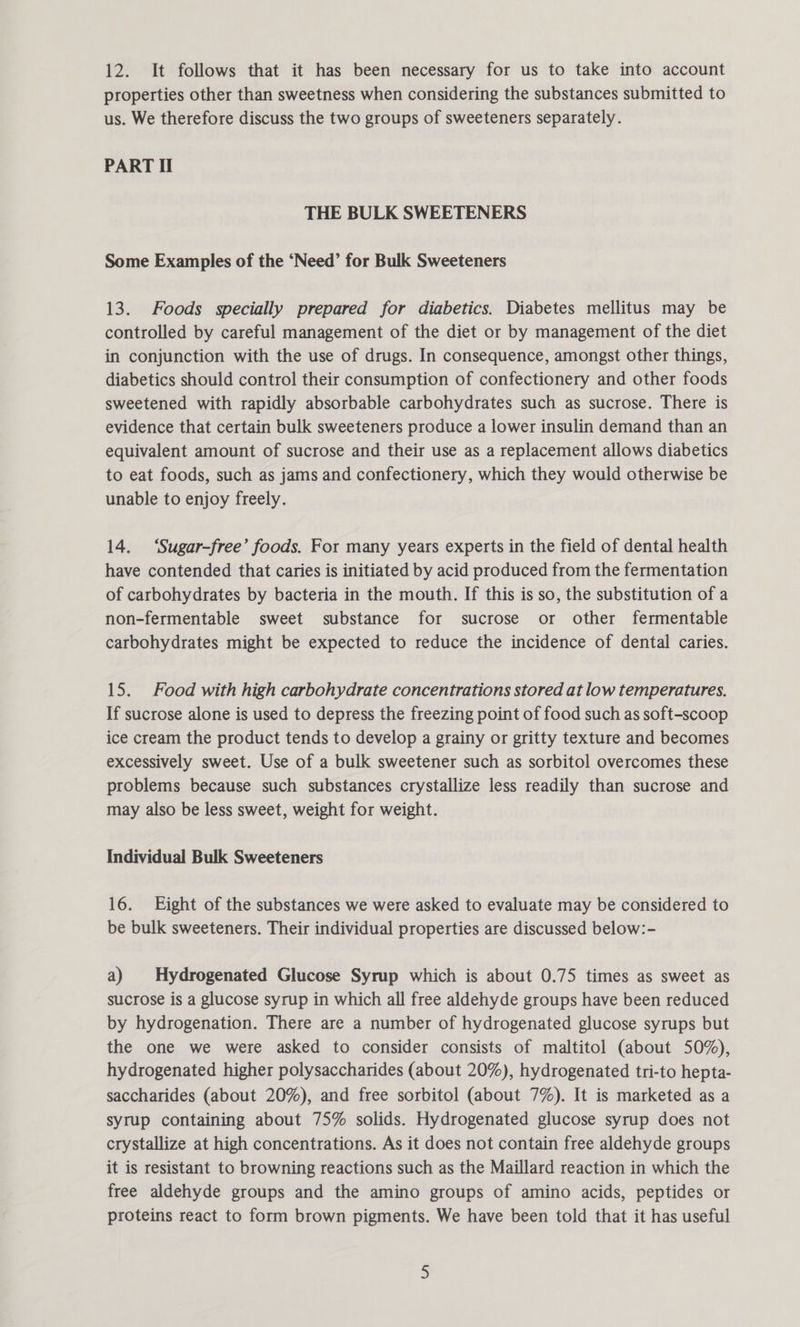 12. It follows that it has been necessary for us to take into account properties other than sweetness when considering the substances submitted to us. We therefore discuss the two groups of sweeteners separately. PART Il THE BULK SWEETENERS Some Examples of the ‘Need’ for Bulk Sweeteners 13. Foods specially prepared for diabetics. Diabetes mellitus may be controlled by careful management of the diet or by management of the diet in conjunction with the use of drugs. In consequence, amongst other things, diabetics should control their consumption of confectionery and other foods sweetened with rapidly absorbable carbohydrates such as sucrose. There is evidence that certain bulk sweeteners produce a lower insulin demand than an equivalent amount of sucrose and their use as a replacement allows diabetics to eat foods, such as jams and confectionery, which they would otherwise be unable to enjoy freely. 14. ‘Sugar-free’ foods. For many years experts in the field of dental health have contended that caries is initiated by acid produced from the fermentation of carbohydrates by bacteria in the mouth. If this is so, the substitution of a non-fermentable sweet substance for sucrose or other fermentable carbohydrates might be expected to reduce the incidence of dental caries. 15. Food with high carbohydrate concentrations stored at low temperatures. If sucrose alone is used to depress the freezing point of food such as soft-scoop ice cream the product tends to develop a grainy or gritty texture and becomes excessively sweet. Use of a bulk sweetener such as sorbitol overcomes these problems because such substances crystallize less readily than sucrose and may also be less sweet, weight for weight. Individual Bulk Sweeteners 16. Eight of the substances we were asked to evaluate may be considered to be bulk sweeteners. Their individual properties are discussed below:- a) | Hydrogenated Glucose Syrup which is about 0.75 times as sweet as sucrose is a glucose syrup in which all free aldehyde groups have been reduced by hydrogenation. There are a number of hydrogenated glucose syrups but the one we were asked to consider consists of maltitol (about 50%), hydrogenated higher polysaccharides (about 20%), hydrogenated tri-to hepta- saccharides (about 20%), and free sorbitol (about 7%). It is marketed as a syrup containing about 75% solids. Hydrogenated glucose syrup does not crystallize at high concentrations. As it does not contain free aldehyde groups it is resistant to browning reactions such as the Maillard reaction in which the free aldehyde groups and the amino groups of amino acids, peptides or proteins react to form brown pigments. We have been told that it has useful