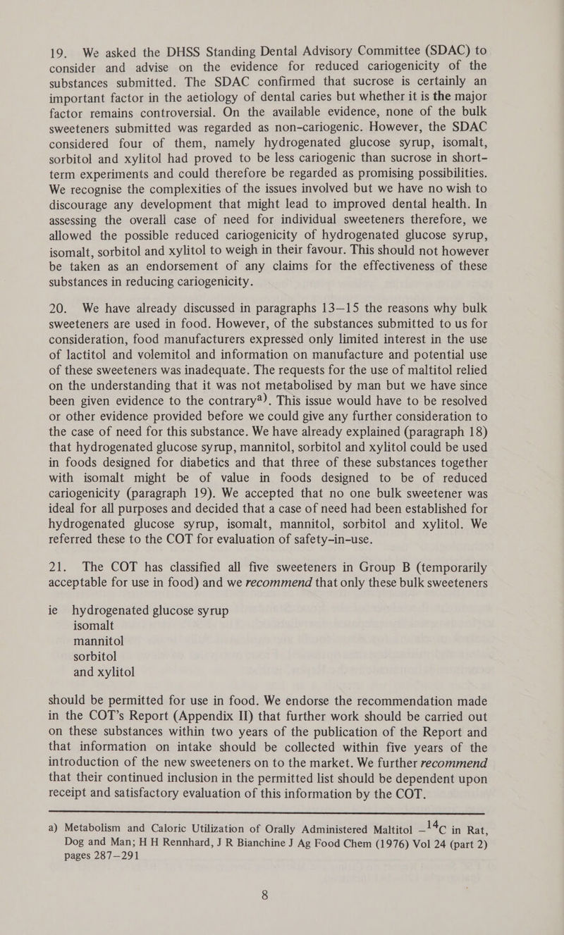 19. We asked the DHSS Standing Dental Advisory Committee (SDAC) to consider and advise on the evidence for reduced cariogenicity of the substances submitted. The SDAC confirmed that sucrose is certainly an important factor in the aetiology of dental caries but whether it is the major factor remains controversial. On the available evidence, none of the bulk sweeteners submitted was regarded as non-cariogenic. However, the SDAC considered four of them, namely hydrogenated glucose syrup, isomalt, sorbitol and xylitol had proved to be less cariogenic than sucrose in short- term experiments and could therefore be regarded as promising possibilities. We recognise the complexities of the issues involved but we have no wish to discourage any development that might lead to improved dental health. In assessing the overall case of need for individual sweeteners therefore, we allowed the possible reduced cariogenicity of hydrogenated glucose syrup, isomalt, sorbitol and xylitol to weigh in their favour. This should not however be taken as an endorsement of any claims for the effectiveness of these substances in reducing cariogenicity. 20. We have already discussed in paragraphs 13—15 the reasons why bulk sweeteners are used in food. However, of the substances submitted to us for consideration, food manufacturers expressed only limited interest in the use of lactitol and volemitol and information on manufacture and potential use of these sweeteners was inadequate. The requests for the use of maltitol relied on the understanding that it was not metabolised by man but we have since been given evidence to the contrary®). This issue would have to be resolved or other evidence provided before we could give any further consideration to the case of need for this substance. We have already explained (paragraph 18) that hydrogenated glucose syrup, mannitol, sorbitol and xylitol could be used in foods designed for diabetics and that three of these substances together with isomalt might be of value in foods designed to be of reduced cariogenicity (paragraph 19). We accepted that no one bulk sweetener was ideal for all purposes and decided that a case of need had been established for hydrogenated glucose syrup, isomalt, mannitol, sorbitol and xylitol. We referred these to the COT for evaluation of safety-in-use. 21. The COT has classified all five sweeteners in Group B (temporarily acceptable for use in food) and we recommend that only these bulk sweeteners ie hydrogenated glucose syrup isomalt mannitol sorbitol and xylitol should be permitted for use in food. We endorse the recommendation made in the COT’s Report (Appendix IJ) that further work should be carried out on these substances within two years of the publication of the Report and that information on intake should be collected within five years of the introduction of the new sweeteners on to the market. We further recommend that their continued inclusion in the permitted list should be dependent upon receipt and satisfactory evaluation of this information by the COT.  a) Metabolism and Caloric Utilization of Orally Administered Maltito! —!4¢ in Rat, Dog and Man; H H Rennhard, J R Bianchine J Ag Food Chem (1976) Vol 24 (part 2) pages 287—291