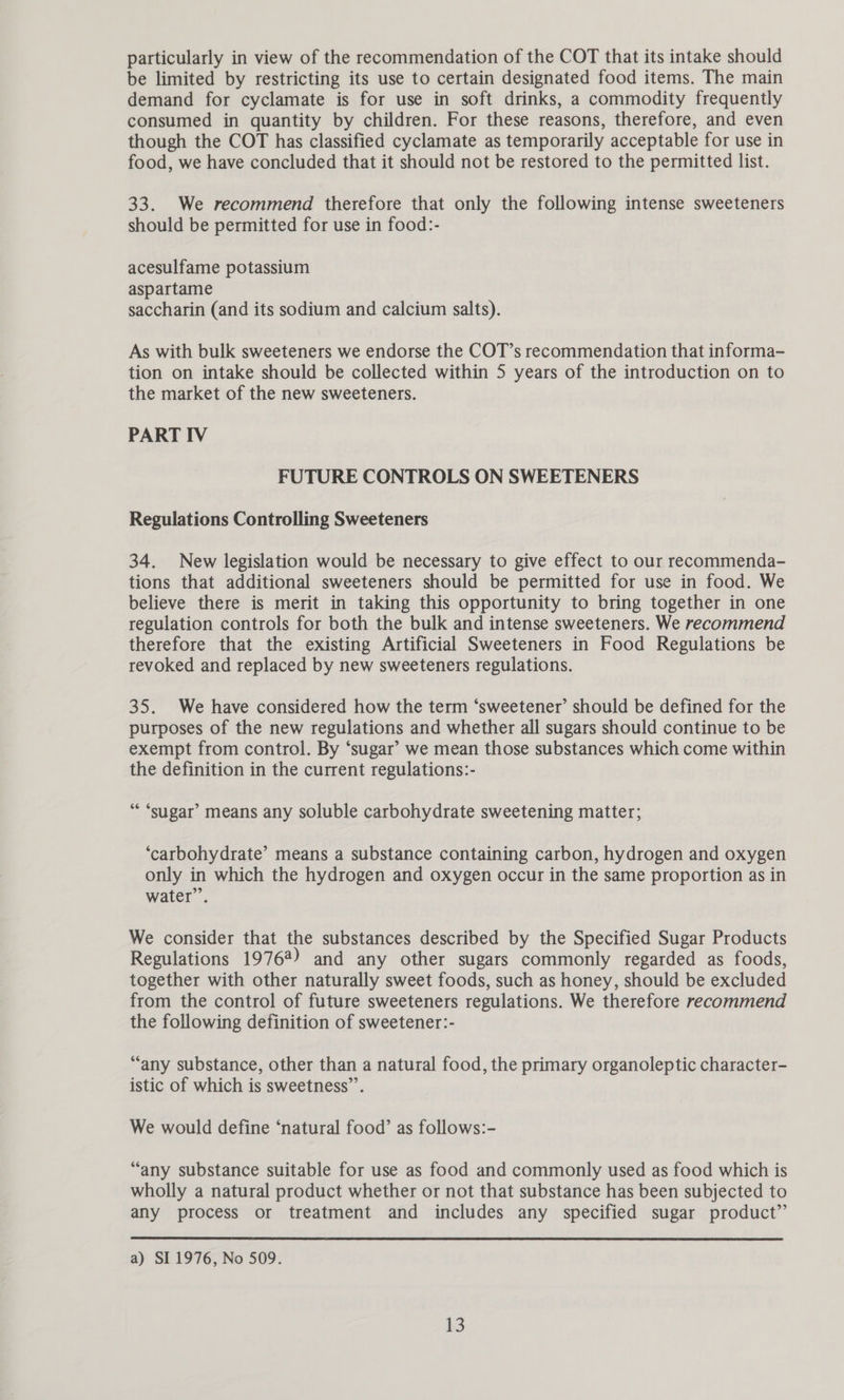 particularly in view of the recommendation of the COT that its intake should be limited by restricting its use to certain designated food items. The main demand for cyclamate is for use in soft drinks, a commodity frequently consumed in quantity by children. For these reasons, therefore, and even though the COT has classified cyclamate as temporarily acceptable for use in food, we have concluded that it should not be restored to the permitted list. 33. We recommend therefore that only the following intense sweeteners should be permitted for use in food:- acesulfame potassium aspartame saccharin (and its sodium and calcium salts). As with bulk sweeteners we endorse the COT’s recommendation that informa- tion on intake should be collected within 5 years of the introduction on to the market of the new sweeteners. PART IV FUTURE CONTROLS ON SWEETENERS Regulations Controlling Sweeteners 34. New legislation would be necessary to give effect to our recommenda- tions that additional sweeteners should be permitted for use in food. We believe there is merit in taking this opportunity to bring together in one regulation controls for both the bulk and intense sweeteners. We recommend therefore that the existing Artificial Sweeteners in Food Regulations be revoked and replaced by new sweeteners regulations. 35. We have considered how the term ‘sweetener’ should be defined for the purposes of the new regulations and whether all sugars should continue to be exempt from control. By ‘sugar’ we mean those substances which come within the definition in the current regulations:- “ ‘sugar’ means any soluble carbohydrate sweetening matter; ‘carbohydrate’ means a substance containing carbon, hydrogen and oxygen only in which the hydrogen and oxygen occur in the same proportion as in water”’. We consider that the substances described by the Specified Sugar Products Regulations 19764) and any other sugars commonly regarded as foods, together with other naturally sweet foods, such as honey, should be excluded from the control of future sweeteners regulations. We therefore recommend the following definition of sweetener:- “any substance, other than a natural food, the primary organoleptic character- istic of which is sweetness”. We would define ‘natural food’ as follows:- “any substance suitable for use as food and commonly used as food which is wholly a natural product whether or not that substance has been subjected to any process or treatment and includes any specified sugar product”  a) SI 1976, No 509.
