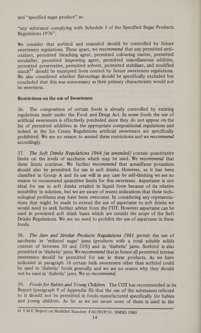 and “specified sugar product” as: “any substance complying with Schedule I of the Specified Sugar Products Regulations 1976”. We consider that sorbitol and mannitol should be controlled by future sweeteners regulations. These apart, we recommend that any permitted anti- oxidant, permitted bleaching agent, permitted colouring matter, permitted emulsifier, permitted improving agent, permitted miscellaneous additive, permitted preservative, permitted solvent, permitted stabiliser, and modified starch) should be exempted from control by future sweeteners regulations. We also considered whether flavourings should be specifically excluded but concluded that this was unnecessary as their primary characteristic would not be sweetness. Restrictions on the use of Sweeteners 36. The composition of certain foods is already controlled by existing regulations made under the Food and Drugs Act. In some foods the use of artificial sweeteners is effectively precluded since they do not appear on the list of permitted additives in the appropriate compositional regulations and indeed in the Ice Cream Regulations artificial sweeteners are specifically prohibited. We see no reason to amend these restrictions and we recommend accordingly. 37. The Soft Drinks Regulations 1964 (as amended) contain quantitative limits on the levels of saccharin which may be used. We recommend that these limits continue. We further recommend that acesulfame potassium should also be permitted for use in soft drinks. However, as it has been classified in Group A and its use will in any case be self-limiting we see no reason to recommend quantitive limits for this sweetener. Aspartame is not ideal for use in soft drinks retailed in liquid form because of its relative instability in solution, but we are aware of recent indications that these tech- nological problems may have been overcome. In considering any representa- tions that might be made to extend the use of aspartame to soft drinks we would need to seek further advice from the COT. However aspartame can be used in powdered soft drink bases which are outside the scope of the Soft Drinks Regulations. We see no need to prohibit the use of aspartame in these foods. 38. The Jam and Similar Products Regulations 1981 permit the use of saccharin in ‘reduced sugar’ jams (products with a total soluble solids content of between 30 and 55%) and in ‘diabetic’ jams. Sorbitol is also permitted in ‘diabetic’ jams. We recommend that in future all permitted intense sweeteners should be permitted for use in these products. As we have indicated in paragraph 18 certain bulk sweeteners other than sorbitol could be used in ‘diabetic’ foods generally and we see no reason why they should not be used in ‘diabetic’ jams. We so recommend. 39. foods for Babies and Young Children The COT has recommended in its Report (paragraph 9 of Appendix II) that the use of the substances referred to it should not be permitted in foods manufactured specifically for babies and young children. As far as we are aware none of them is used in the a) FACC Report on Modified Starches: FAC/REP/31: HMSO 1980
