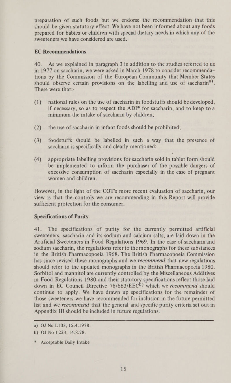 preparation of such foods but we endorse the recommendation that this should be given statutory effect. We have not been informed about any foods prepared for babies or children with special dietary needs in which any of the sweeteners we have considered are used. EC Recommendations 40. As we explained in paragraph 3 in addition to the studies referred to us in 1977 on saccharin, we were asked in March 1978 to consider recommenda- tions by the Commission of the European Community that Member States should observe certain provisions on the labelling and use of saccharin*?. These were that:- (1) national rules on the use of saccharin in foodstuffs should be developed, if necessary, so as to respect the ADI* for saccharin, and to keep toa minimum the intake of saccharin by children; (2) the use of saccharin in infant foods should be prohibited; (3) foodstuffs should be labelled in such a way that the presence of saccharin is specifically and clearly mentioned; (4) appropriate labelling provisions for saccharin sold in tablet form should be implemented to inform the purchaser of the possible dangers of excessive consumption of saccharin especially in the case of pregnant women and children. However, in the light of the COT’s more recent evaluation of saccharin, our view is that the controls we are recommending in this Report will provide sufficient protection for the consumer. Specifications of Purity 41. The specifications of purity for the currently permitted artificial sweeteners, saccharin and its sodium and calcium salts, are laid down in the Artificial Sweeteners in Food Regulations 1969. In the case of saccharin and sodium saccharin, the regulations refer to the monographs for these substances in the British Pharmacopoeia 1968. The British Pharmacopoeia Commission has since revised these monographs and we recommend that new regulations should refer to the updated monographs in the British Pharmacopoeia 1980. Sorbitol and mannitol are currently controlled by the Miscellaneous Additives in Food Regulations 1980 and their ay specifications reflect those laid down in EC Council Directive 78/663/EEC°) which we recommend should continue to apply. We have drawn up specifications for the remainder of those sweeteners we have recommended for inclusion in the future permitted list and we recommend that the general and specific purity criteria set out in Appendix III should be included in future regulations. a) OJ No L103, 15.4.1978. b) OJ No L223, 14.8.78. * Acceptable Daily Intake