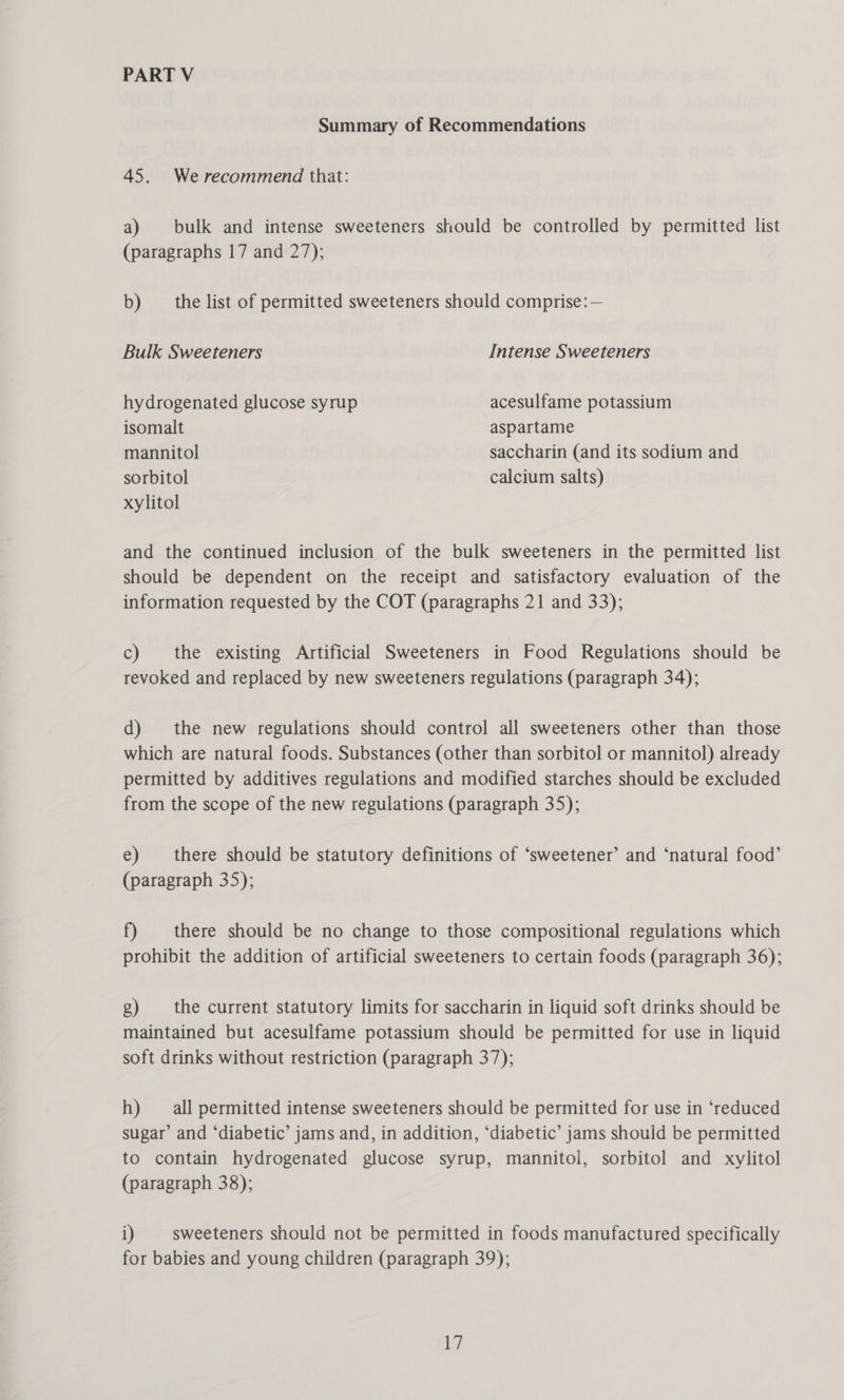 PART V Summary of Recommendations 45. Werecommend that: a) bulk and intense sweeteners should be controlled by permitted list (paragraphs 17 and 27); b) the list of permitted sweeteners should comprise:— Bulk Sweeteners Intense Sweeteners hydrogenated glucose syrup acesulfame potassium isomalt aspartame mannitol saccharin (and its sodium and sorbitol calcium salts) xylitol and the continued inclusion of the bulk sweeteners in the permitted list should be dependent on the receipt and satisfactory evaluation of the information requested by the COT (paragraphs 21 and 33); c) the existing Artificial Sweeteners in Food Regulations should be revoked and replaced by new sweeteners regulations (paragraph 34); d) the new regulations should control all sweeteners other than those which are natural foods. Substances (other than sorbitol or mannitol) already permitted by additives regulations and modified starches should be excluded from the scope of the new regulations (paragraph 35); e) there should be statutory definitions of ‘sweetener’ and ‘natural food’ (paragraph 35); f) there should be no change to those compositional regulations which prohibit the addition of artificial sweeteners to certain foods (paragraph 36); g) the current statutory limits for saccharin in liquid soft drinks should be maintained but acesulfame potassium should be permitted for use in liquid soft drinks without restriction (paragraph 37); h) all permitted intense sweeteners should be permitted for use in ‘reduced sugar’ and ‘diabetic’ jams and, in addition, ‘diabetic’ jams should be permitted to contain hydrogenated glucose syrup, mannitol, sorbitol and xylitol (paragraph 38); i) sweeteners should not be permitted in foods manufactured specifically for babies and young children (paragraph 39);