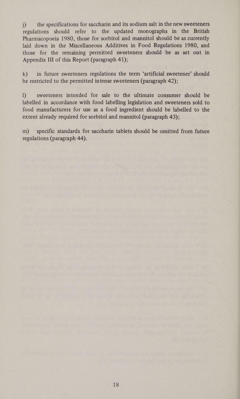 j) the specifications for saccharin and its sodium salt in the new sweeteners regulations should refer to the updated monographs in the British Pharmacopoeia 1980, those for sorbitol and mannitol should be as currently laid down in the Miscellaneous Additives in Food Regulations 1980, and those for the remaining permitted sweeteners should be as set out in Appendix III of this Report (paragraph 41); k) in future sweeteners regulations the term ‘artificial sweetener’ should be restricted to the permitted intense sweeteners (paragraph 42); 1) sweeteners intended for sale to the ultimate consumer should be labelled in accordance with food labelling legislation and sweeteners sold to food manufacturers for use as a food ingredient should be labelled to the extent already required for sorbitol and mannitol (paragraph 43); m) specific standards for saccharin tablets should be omitted from future regulations (paragraph 44).