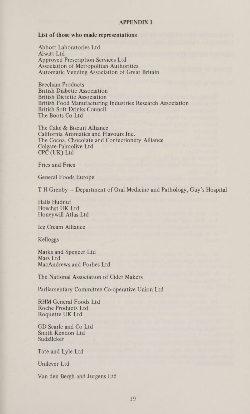 List of those who made representations Abbott Laboratories Ltd Alwitt Ltd Approved Prescription Services Ltd Association of Metropolitan Authorities Automatic Vending Association of Great Britain Beecham Products British Diabetic Association British Dietetic Association British Food Manufacturing Industries Research Association British Soft Drinks Council The Boots Co Ltd The Cake &amp; Biscuit Alliance California Aromatics and Flavours Inc. The Cocoa, Chocolate and Confectionery Alliance Colgate-Palmolive Ltd CPC (UK) Ltd Fries and Fries General Foods Europe T H Grenby — Department of Oral Medicine and Pathology, Guy’s Hospital Halls Hudnut Hoechst UK Ltd Honeywill Atlas Ltd Ice Cream Alliance Kelloggs Marks and Spencer Ltd Mars Ltd MacAndrews and Forbes Ltd The National Association of Cider Makers Parliamentary Committee Co-operative Union Ltd RHM General Foods Ltd Roche Products Ltd Roquette UK Ltd GD Searle and Co Ltd Smith Kendon Ltd Sudztfcker Tate and Lyle Ltd Unilever Ltd Van den Bergh and Jurgens Ltd