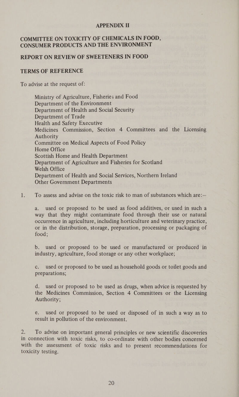 Ministry of Agriculture, Fisheries and Food Department of the Environment Department of Health and Social Security Department of Trade Health and Safety Executive Medicines Commission, Section 4 Committees and the Licensing Authority Committee on Medical Aspects of Food Policy Home Office Scottish Home and Health Department Department of Agriculture and Fisheries for Scotland Welsh Office Department of Health and Social Services, Northern Ireland Other Government Departments To assess and advise on the toxic risk to man of substances which are:— a. used or proposed to be used as food additives, or used in such a way that they might contaminate food through their use or natural occurrence in agriculture, including horticulture and veterinary practice, or in the distribution, storage, preparation, processing or packaging of food; b. used or proposed to be used or manufactured or produced in industry, agriculture, food storage or any other workplace; c. used or proposed to be used as household goods or toilet goods and preparations; d. used or proposed to be used as drugs, when advice is requested by the Medicines Commission, Section 4 Committees or the Licensing Authority; e. used or proposed to be used or disposed of in such a way as to result in pollution of the environment. To advise on important general principles or new scientific discoveries