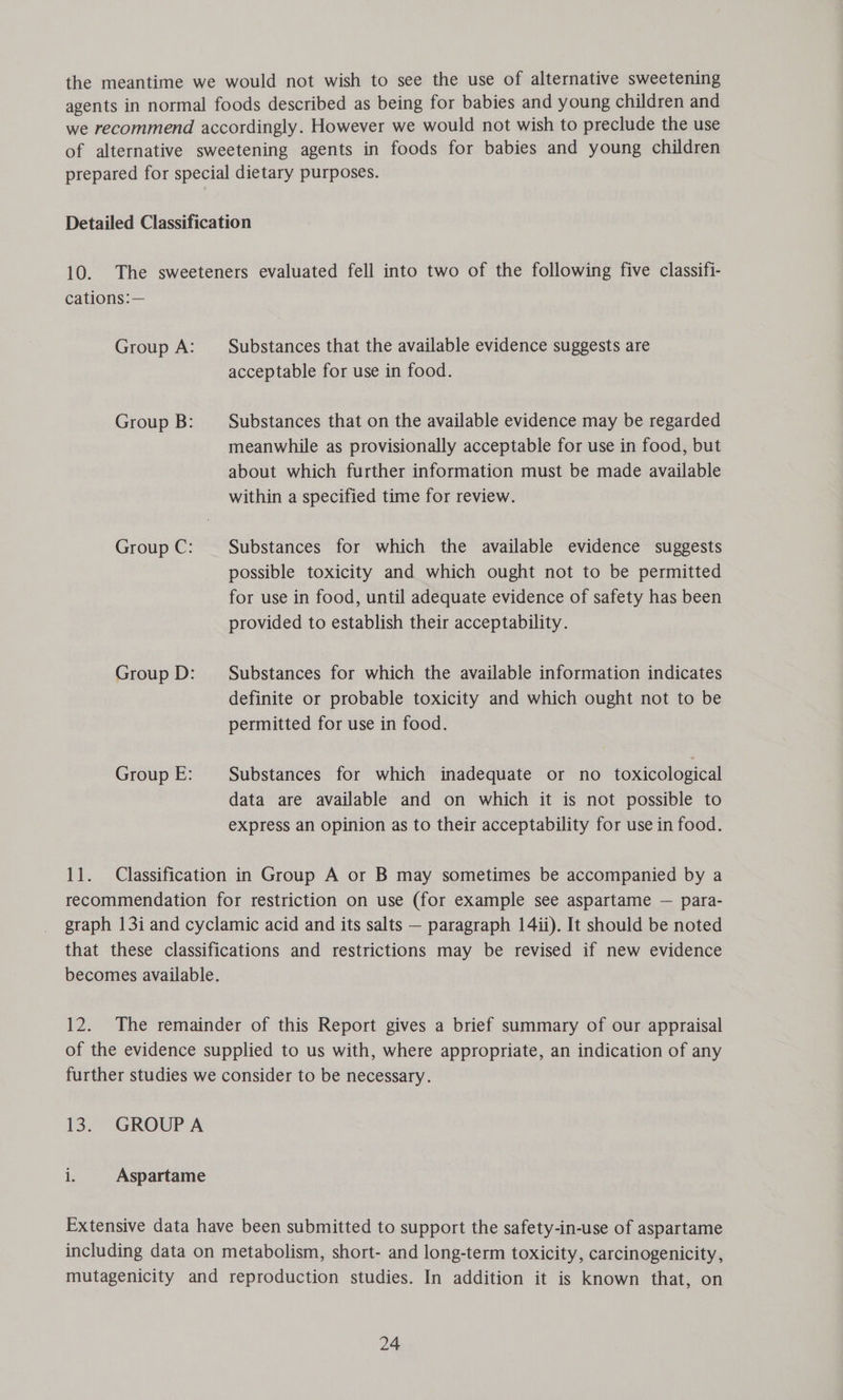the meantime we would not wish to see the use of alternative sweetening agents in normal foods described as being for babies and young children and we recommend accordingly. However we would not wish to preclude the use of alternative sweetening agents in foods for babies and young children prepared for special dietary purposes. Detailed Classification 10. The sweeteners evaluated fell into two of the following five classifi- cations:— Group A: Substances that the available evidence suggests are acceptable for use in food. Group B: Substances that on the available evidence may be regarded meanwhile as provisionally acceptable for use in food, but about which further information must be made available within a specified time for review. Group C: Substances for which the available evidence suggests possible toxicity and which ought not to be permitted for use in food, until adequate evidence of safety has been provided to establish their acceptability. Group D: — Substances for which the available information indicates definite or probable toxicity and which ought not to be permitted for use in food. Group E: Substances for which inadequate or no toxicological data are available and on which it is not possible to express an opinion as to their acceptability for use in food. 11. Classification in Group A or B may sometimes be accompanied by a recommendation for restriction on use (for example see aspartame — para- graph 13i and cyclamic acid and its salts — paragraph 14ii). It should be noted that these classifications and restrictions may be revised if new evidence becomes available. 12. The remainder of this Report gives a brief summary of our appraisal of the evidence supplied to us with, where appropriate, an indication of any further studies we consider to be necessary. 13. GROUPA i. Aspartame Extensive data have been submitted to support the safety-in-use of aspartame including data on metabolism, short- and long-term toxicity, carcinogenicity, mutagenicity and reproduction studies. In addition it is known that, on