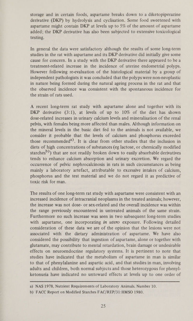 storage and in certain foods, aspartame breaks down to a diketopiperazine derivative (DKP) by hydrolysis and cyclisation. Some food sweetened with aspartame might contain DKP at levels up to 5% of the amount of aspartame added; the DKP derivative has also been subjected to extensive toxicological testing. In general the data were satisfactory although the results of some long-term studies in the rat with aspartame and its DKP derivative did initially give some cause for concern. In a study with the DKP derivative there appeared to be a treatment-related increase in the incidence of uterine endometrial polyps. However following re-evaluation of the histological material by a group of independent pathologists it was concluded that the polyps were non-neoplastic in nature being formed during the natural ageing process in the rat and that the observed incidence was consistent with the spontaneous incidence for the strain of rats used. A recent long-term rat study with aspartame alone and together with its DKP derivative (3:1), at levels of up to 10% of the diet has shown dose-related increases in urinary calcium levels and mineralisation of the renal pelvis, with females being more affected than males. Although information on the mineral levels in the basic diet fed to the animals is not available, we consider it probable that the levels of calcium and phosphorus exceeded those recommended®). It is clear from other studies that the inclusion in diets of high concentrations of substances (eg lactose, or chemically modified starches”) that are not readily broken down to easily absorbable derivatives tends to enhance calcium absorption and urinary excretion. We regard the occurrence of pelvic nephrocalcinosis in rats in such circumstances as being mainly a laboratory artefact, attributable to excessive intakes of calcium, phosphorus and the test material and we do not regard it as predictive of toxic risk for man. The results of one long-term rat study with aspartame were consistent with an increased incidence of intracranial neoplasms in the treated animals; however, the increase was not dose- or sex-related and the overall incidence was within the range previously encountered in untreated animals of the same strain. Furthermore no such increase was seen in two subsequent long-term studies with aspartame, one incorporating in utero exposure. Following detailed consideration of these data we are of the opinion that the lesions were not associated with the dietary administration of aspartame. We have also considered the possibility that ingestion of aspartame, alone or together with glutamate, may contribute to mental retardation, brain damage or undesirable effects on neuroendocrine regulatory systems. It is pertinent to note that studies have indicated that the metabolism of aspartame in man is similar to that of phenylalanine and aspartic acid, and that studies in man, involving adults and children, both normal subjects and those heterozygous for phenyl- ketonuria have indicated no untoward effects at levels up to one order of a) NAS 1978, Nutrient Requirements of Laboratory Animals. Number 10. b) FACC Report on Modified Starches FAC/REP/31:HMSO 1980.