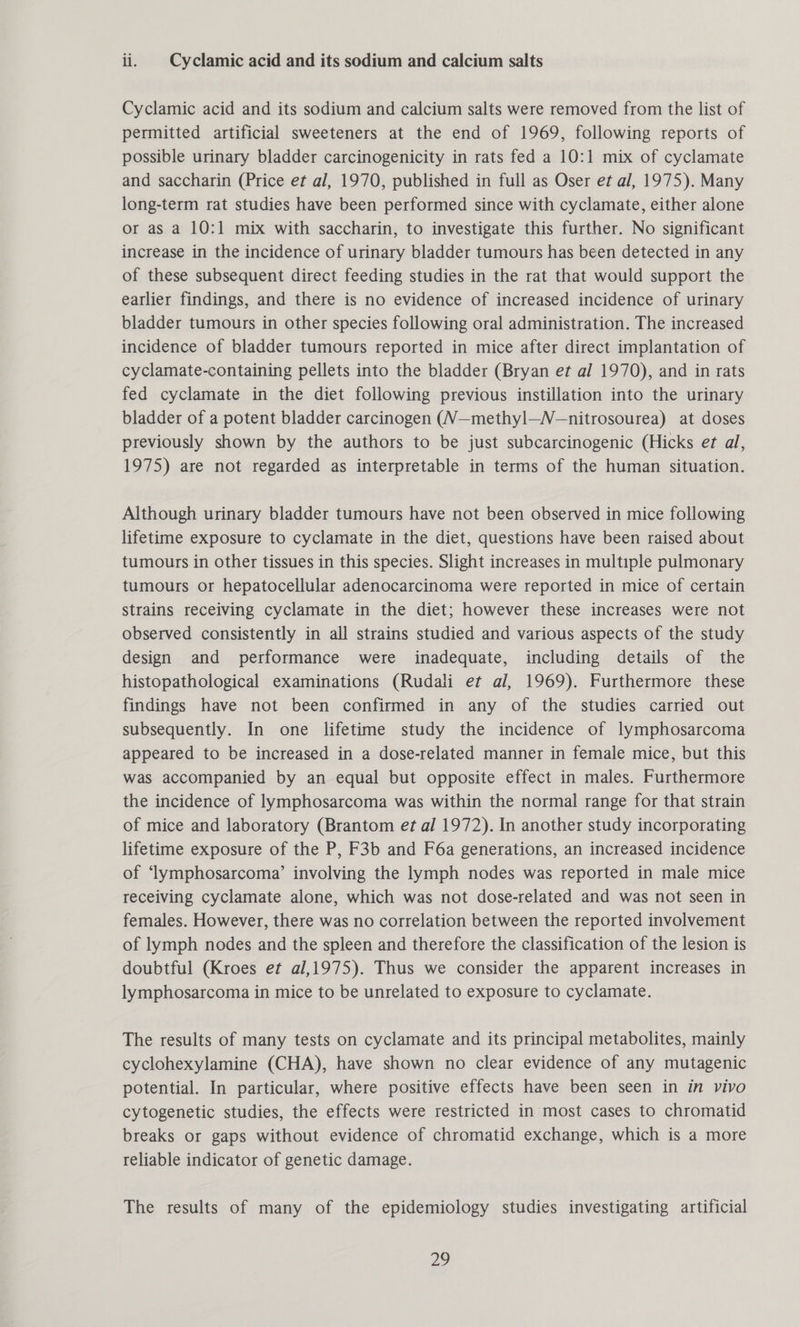 ii. | Cyclamic acid and its sodium and calcium salts Cyclamic acid and its sodium and calcium salts were removed from the list of permitted artificial sweeteners at the end of 1969, following reports of possible urinary bladder carcinogenicity in rats fed a 10:1 mix of cyclamate and saccharin (Price et al, 1970, published in full as Oser et al, 1975). Many long-term rat studies have been performed since with cyclamate, either alone or as a 10:1 mix with saccharin, to investigate this further. No significant increase in the incidence of urinary bladder tumours has been detected in any of these subsequent direct feeding studies in the rat that would support the earlier findings, and there is no evidence of increased incidence of urinary bladder tumours in other species following oral administration. The increased incidence of bladder tumours reported in mice after direct implantation of cyclamate-containing pellets into the bladder (Bryan et al 1970), and in rats fed cyclamate in the diet following previous instillation into the urinary bladder of a potent bladder carcinogen (V—methyl—N—nitrosourea) at doses previously shown by the authors to be just subcarcinogenic (Hicks et al, 1975) are not regarded as interpretable in terms of the human situation. Although urinary bladder tumours have not been observed in mice following lifetime exposure to cyclamate in the diet, questions have been raised about tumours in other tissues in this species. Slight increases in multiple pulmonary tumours or hepatocellular adenocarcinoma were reported in mice of certain strains receiving cyclamate in the diet; however these increases were not observed consistently in all strains studied and various aspects of the study design and performance were inadequate, including details of the histopathological examinations (Rudali et al, 1969). Furthermore these findings have not been confirmed in any of the studies carried out subsequently. In one lifetime study the incidence of lymphosarcoma appeared to be increased in a dose-related manner in female mice, but this was accompanied by an equal but opposite effect in males. Furthermore the incidence of lymphosarcoma was within the normal range for that strain of mice and laboratory (Brantom et al 1972). In another study incorporating lifetime exposure of the P, F3b and F6a generations, an increased incidence of ‘lymphosarcoma’ involving the lymph nodes was reported in male mice receiving cyclamate alone, which was not dose-related and was not seen in females. However, there was no correlation between the reported involvement of lymph nodes and the spleen and therefore the classification of the lesion is doubtful (Kroes et al,1975). Thus we consider the apparent increases in lymphosarcoma in mice to be unrelated to exposure to cyclamate. The results of many tests on cyclamate and its principal metabolites, mainly cyclohexylamine (CHA), have shown no clear evidence of any mutagenic potential. In particular, where positive effects have been seen in in vivo cytogenetic studies, the effects were restricted in most cases to chromatid breaks or gaps without evidence of chromatid exchange, which is a more reliable indicator of genetic damage. The results of many of the epidemiology studies investigating artificial