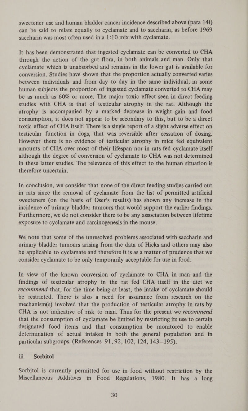 sweetener use and human bladder cancer incidence described above (para 14i) can be said to relate equally to cyclamate and to saccharin, as before 1969 saccharin was most often used in a 1:10 mix with cyclamate. It has been demonstrated that ingested cyclamate can be converted to CHA through the action of the gut flora, in both animals and man. Only that cyclamate which is unabsorbed and remains in the lower gut is available for conversion. Studies have shown that the proportion actually converted varies between individuals and from day to day in the same individual; in some human subjects the proportion of ingested cyclamate converted to CHA may be as much as 60% or more. The major toxic effect seen in direct feeding studies with CHA is that of testicular atrophy in the rat. Although the atrophy is accompanied by a marked decrease in weight gain and food consumption, it does not appear to be secondary to this, but to be a direct toxic effect of CHA itself. There is a single report of a slight adverse effect on testicular function in dogs, that was reversible after cessation of dosing. However there is no evidence of testicular atrophy in mice fed equivalent amounts of CHA over most of their lifespan nor in rats fed cyclamate itself although the degree of conversion of cyclamate to CHA was not determined in these latter studies. The relevance of this effect to the human situation is therefore uncertain. In conclusion, we consider that none of the direct feeding studies carried out in rats since the removal of cyclamate from the list of permitted artificial sweeteners (on the basis of Oser’s results) has shown any increase in the incidence of urinary bladder tumours that would support the earlier findings. Furthermore, we do not consider there to be any association between lifetime exposure to cyclamate and carcinogenesis in the mouse. We note that some of the unresolved problems associated with saccharin and urinary bladder tumours arising from the data of Hicks and others may also be applicable to cyclamate and therefore it is as a matter of prudence that we consider cyclamate to be only temporarily acceptable for use in food. In view of the known conversion of cyclamate to CHA in man and the findings of testicular atrophy in the rat fed CHA itself in the diet we recommend that, for the time being at least, the intake of cyclamate should be restricted. There is also a need for assurance from research on the mechanism(s) involved that the production of testicular atrophy in rats by CHA is not indicative of risk to man. Thus for the present we recommend that the consumption of cyclamate be limited by restricting its use to certain designated food items and that consumption be monitored to enable determination of actual intakes in both the general population and in particular subgroups. (References 91,92, 102, 124, 143-195). iii Sorbitol Sorbitol is currently permitted for use in food without restriction by the Miscellaneous Additives in Food Regulations, 1980. It has a long