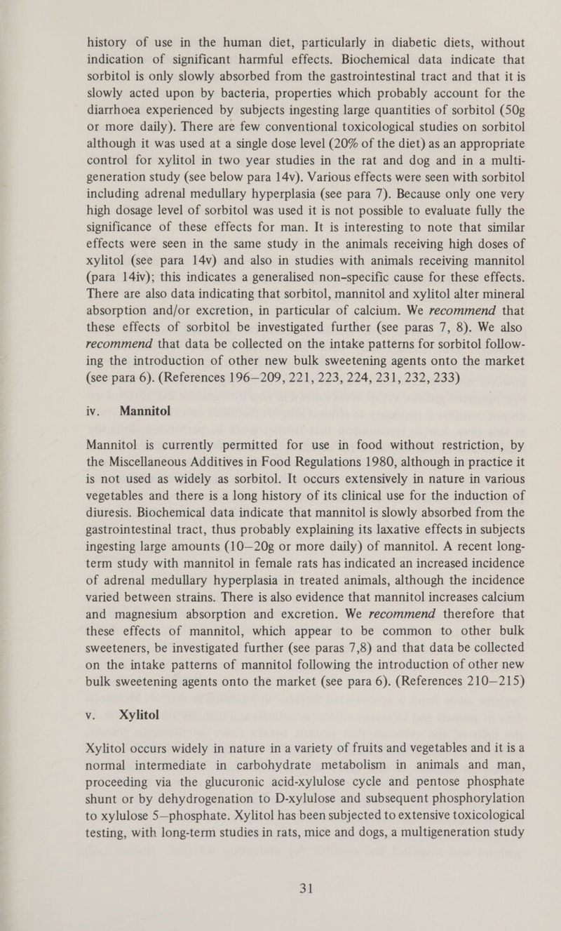 history of use in the human diet, particularly in diabetic diets, without indication of significant harmful effects. Biochemical data indicate that sorbitol is only slowly absorbed from the gastrointestinal tract and that it is slowly acted upon by bacteria, properties which probably account for the diarrhoea experienced by subjects ingesting large quantities of sorbitol (50g or more daily). There are few conventional toxicological studies on sorbitol although it was used at a single dose level (20% of the diet) as an appropriate control for xylitol in two year studies in the rat and dog and in a multi- generation study (see below para 14v). Various effects were seen with sorbitol including adrenal medullary hyperplasia (see para 7). Because only one very high dosage level of sorbitol was used it is not possible to evaluate fully the significance of these effects for man. It is interesting to note that similar effects were seen in the same study in the animals receiving high doses of xylitol (see para 14v) and also in studies with animals receiving mannitol (para 14iv); this indicates a generalised non-specific cause for these effects. There are also data indicating that sorbitol, mannitol and xylitol alter mineral absorption and/or excretion, in particular of calcium. We recommend that these effects of sorbitol be investigated further (see paras 7, 8). We also recommend that data be collected on the intake patterns for sorbitol follow- ing the introduction of other new bulk sweetening agents onto the market (see para 6). (References 196—209, 221, 223, 224, 231, 232, 233) iv. Mannitol Mannitol is currently permitted for use in food without restriction, by the Miscellaneous Additives in Food Regulations 1980, although in practice it is not used as widely as sorbitol. It occurs extensively in nature in various vegetables and there is a long history of its clinical use for the induction of diuresis. Biochemical data indicate that mannitol is slowly absorbed from the gastrointestinal tract, thus probably explaining its laxative effects in subjects ingesting large amounts (10—20g or more daily) of mannitol. A recent long- term study with mannitol in female rats has indicated an increased incidence of adrenal medullary hyperplasia in treated animals, although the incidence varied between strains. There is also evidence that mannitol increases calcium and magnesium absorption and excretion. We recommend therefore that these effects of mannitol, which appear to be common to other bulk sweeteners, be investigated further (see paras 7,8) and that data be collected on the intake patterns of mannitol following the introduction of other new bulk sweetening agents onto the market (see para 6). (References 210—215) V. Xylitol Xylitol occurs widely in nature in a variety of fruits and vegetables and it is a normal intermediate in carbohydrate metabolism in animals and man, proceeding via the glucuronic acid-xylulose cycle and pentose phosphate shunt or by dehydrogenation to D-xylulose and subsequent phosphorylation to xylulose 5—phosphate. Xylitol has been subjected to extensive toxicological testing, with long-term studies in rats, mice and dogs, a multigeneration study