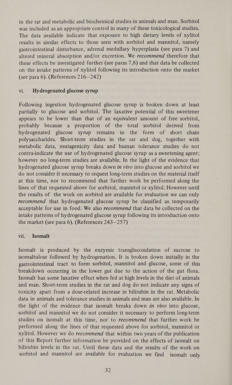 in the rat and metabolic and biochemical studies in animals and man. Sorbitol was included as an appropriate control in many of these toxicological studies. The data available indicate that exposure to high dietary levels of xylitol results in similar effects to those seen with sorbitol and mannitol, namely gastrointestinal disturbance, adrenal medullary hyperplasia (see para 7) and altered mineral absorption and/or excretion. We recommend therefore that these effects be investigated further (see paras 7,8) and that data be collected on the intake patterns of xylitol following its introduction onto the market (see para 6). (References 216—242) vi. Hydrogenated glucose syrup Following ingestion hydrogenated glucose syrup is broken down at least partially to glucose and sorbitol. The laxative potential of this sweetener appears to be lower than that of an equivalent amount of free sorbitol, probably because a proportion of the total sorbitol derived from hydrogenated glucose syrup remains in the form of short chain polysaccharides. Short-term studies in the rat and dog, together with metabolic data, mutagenicity data and human tolerance studies do not contra-indicate the use of hydrogenated glucose syrup as a sweetening agent; however no long-term studies are available. In the light of the evidence that hydrogenated glucose syrup breaks down in vivo into glucose and sorbitol we do not consider it necessary to request long-term studies on the material itself at this time, nor to recommend that further work be performed along the lines of that requested above for sorbitol, mannitol or xylitol. However until the results of the work on sorbitol are available for evaluation we can only recommend that hydrogenated glucose syrup be classified as temporarily acceptable for use in food. We also recommend that data be collected on the intake patterns of hydrogenated glucose syrup following its introduction onto the market (see para 6). (References 243—257) vii. Isomalt Isomalt is produced by the enzymic transglucosidation of sucrose to isomaltulose followed by hydrogenation. It is broken down initially in the gastrointestinal tract to form sorbitol, mannitol and glucose, some of this breakdown occurring in the lower gut due to the action of the gut flora. Isomalt has some laxative effect when fed at high levels in the diet of animals and man. Short-term studies in the rat and dog do not indicate any signs of toxicity apart from a dose-related increase in bilirubin in the rat. Metabolic data in animals and tolerance studies in animals and man are also available. In the light of the evidence that isomalt breaks down in vivo into glucose, sorbitol and mannitol we do not consider it necessary to perform long-term studies on isomalt at this time, nor to recommend that further work be performed along the lines of that requested above for sorbitol, mannitol or xylitol. However we do recommend that within two years of the publication of this Report further information be provided on the effects of isomalt on bilirubin levels in the rat. Until these data and the results of the work on sorbitol and mannitol are available for evaluation we find isomalt only 31)