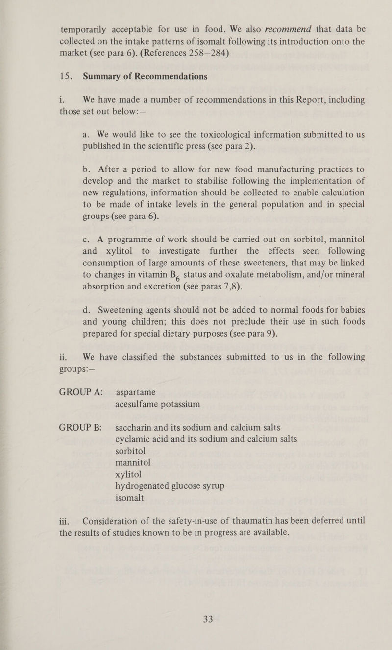 iN Summary of Recommendations We have made a number of recommendations in this Report, including il. a. We would like to see the toxicological information submitted to us published in the scientific press (see para 2). b. After a period to allow for new food manufacturing practices to develop and the market to stabilise following the implementation of new regulations, information should be collected to enable calculation to be made of intake levels in the general population and in special groups (see para 6). c. A programme of work should be carried out on sorbitol, mannitol and xylitol to investigate further the effects seen following consumption of large amounts of these sweeteners, that may be linked to changes in vitamin B, status and oxalate metabolism, and/or mineral absorption and excretion (see paras 7,8). d. Sweetening agents should not be added to normal foods for babies and young children; this does not preclude their use in such foods prepared for special dietary purposes (see para 9). We have classified the substances submitted to us in the following acesulfame potassium cyclamic acid and its sodium and calcium salts sorbitol mannitol xylitol hydrogenated glucose syrup isomalt Consideration of the safety-in-use of thaumatin has been deferred until