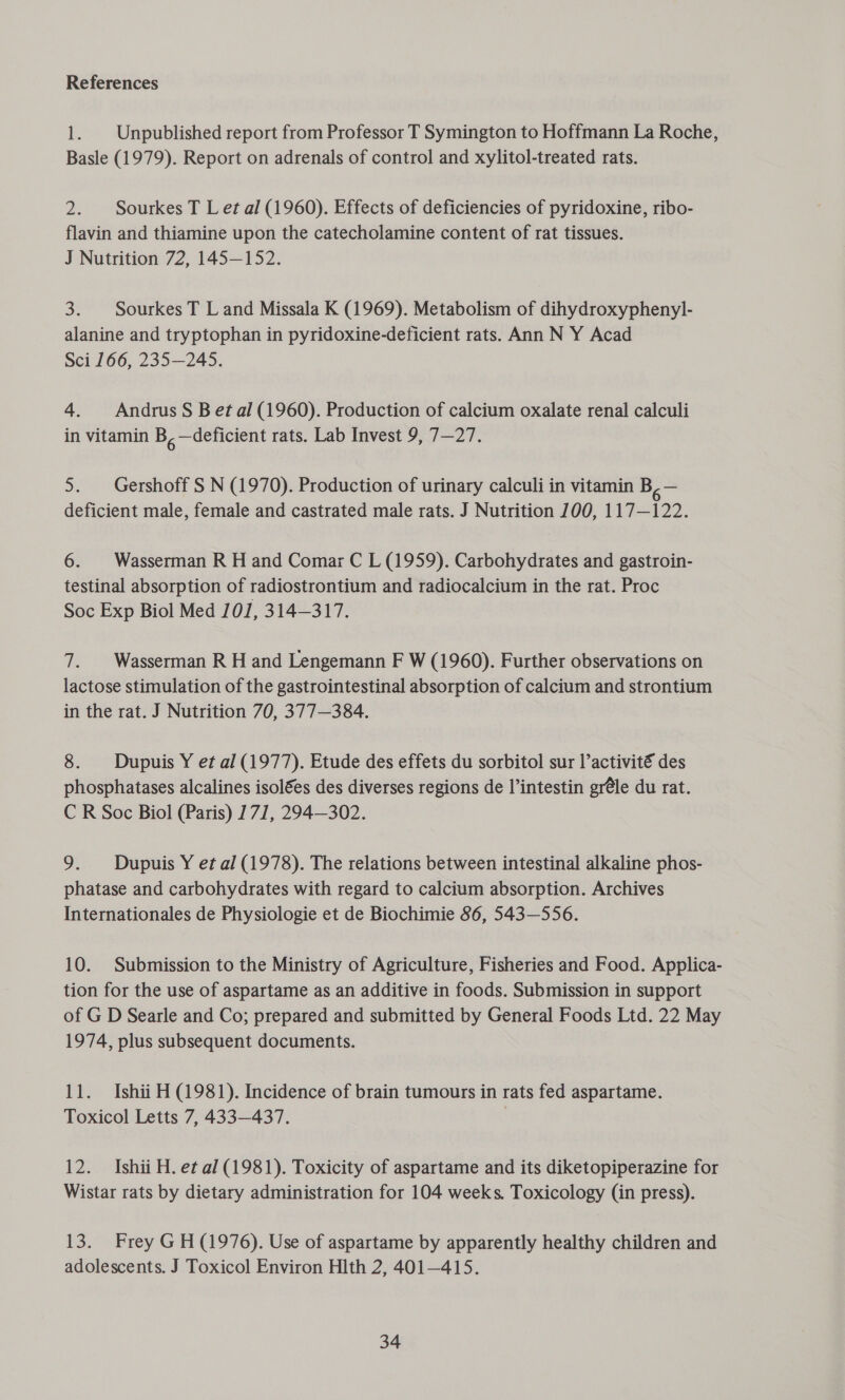 References 1. | Unpublished report from Professor T Symington to Hoffmann La Roche, Basle (1979). Report on adrenals of control and xylitol-treated rats. 2. Sourkes T Let al (1960). Effects of deficiencies of pyridoxine, ribo- flavin and thiamine upon the catecholamine content of rat tissues. J Nutrition 72, 145—152. 3. Sourkes T Land Missala K (1969). Metabolism of dihydroxyphenyl- alanine and tryptophan in pyridoxine-deficient rats. Ann N Y Acad Sci 166, 235—245. 4. Andrus S Bet al (1960). Production of calcium oxalate renal calculi in vitamin Be —deficient rats. Lab Invest 9, 7—27. 5. Gershoff S N (1970). Production of urinary calculi in vitamin a= deficient male, female and castrated male rats. J Nutrition 700, 117—122. 6. | Wasserman R H and Comar C L (1959). Carbohydrates and gastroin- testinal absorption of radiostrontium and radiocalcium in the rat. Proc Soc Exp Biol Med 10/1, 314—317. 7. Wasserman R H and Lengemann F W (1960). Further observations on lactose stimulation of the gastrointestinal absorption of calcium and strontium in the rat. J Nutrition 70, 377—384. 8. Dupuis Y et al (1977). Etude des effets du sorbitol sur l’activité des phosphatases alcalines isolées des diverses regions de l’intestin gr@le du rat. C R Soc Biol (Paris) 171, 294—302. 9. Dupuis Y et al (1978). The relations between intestinal alkaline phos- phatase and carbohydrates with regard to calcium absorption. Archives Internationales de Physiologie et de Biochimie 86, 543—556. 10. Submission to the Ministry of Agriculture, Fisheries and Food. Applica- tion for the use of aspartame as an additive in foods. Submission in support of G D Searle and Co; prepared and submitted by General Foods Ltd. 22 May 1974, plus subsequent documents. 11. Ishii H (1981). Incidence of brain tumours in rats fed aspartame. Toxicol Letts 7, 433—437. ) 12. Ishii H. et al (1981). Toxicity of aspartame and its diketopiperazine for Wistar rats by dietary administration for 104 weeks. Toxicology (in press). 13. Frey GH (1976). Use of aspartame by apparently healthy children and adolescents. J Toxicol Environ Hlth 2, 401—415.