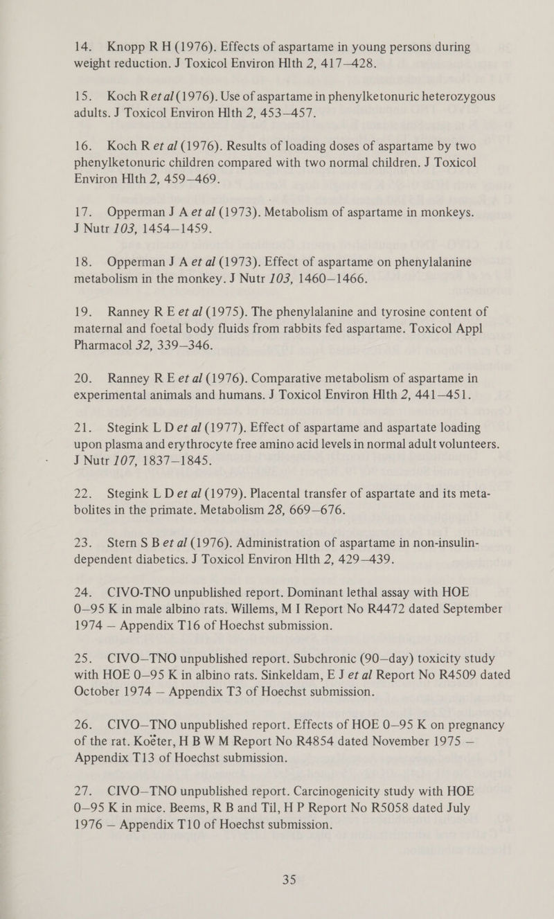 14. Knopp RH (1976). Effects of aspartame in young persons during weight reduction. J Toxicol Environ Hlth 2, 417—428. 15. Koch Retal(1976). Use of aspartame in phenylketonuric heterozygous adults. J Toxicol Environ Hlth 2, 453—457. 16. Koch Ret al (1976). Results of loading doses of aspartame by two phenylketonuric children compared with two normal children. J Toxicol Environ Hlth 2, 459-469. 17. Opperman J A et al (1973). Metabolism of aspartame in monkeys. J Nutr 103, 1454-1459. 18. Opperman J A et al (1973). Effect of aspartame on phenylalanine metabolism in the monkey. J Nutr 103, 1460—1466. 19. Ranney R E et al (1975). The phenylalanine and tyrosine content of maternal and foetal body fluids from rabbits fed aspartame. Toxicol Appl Pharmacol 32, 339—346. 20. Ranney R E etal (1976). Comparative metabolism of aspartame in experimental animals and humans. J Toxicol Environ Hlth 2, 441—451. 21. Stegink L Det al (1977). Effect of aspartame and aspartate loading upon plasma and erythrocyte free amino acid levels in normal adult volunteers. J Nutr 107, 1837-1845. 22. Stegink L D et al (1979). Placental transfer of aspartate and its meta- bolites in the primate. Metabolism 28, 669—676. 23. Stern S Bet al (1976). Administration of aspartame in non-insulin- dependent diabetics. J Toxicol Environ Hlth 2, 429—439. 24. CIVO-TNO unpublished report. Dominant lethal assay with HOE O—95 K in male albino rats. Willems, M I Report No R4472 dated September 1974 — Appendix T16 of Hoechst submission. 25. CIVO—TNO unpublished report. Subchronic (90—day) toxicity study with HOE 0—95 K in albino rats. Sinkeldam, E J et al Report No R4509 dated October 1974 — Appendix T3 of Hoechst submission. 26. CIVO—TNO unpublished report. Effects of HOE 0O—95 K on pregnancy of the rat. Koéter, H B W M Report No R4854 dated November 1975 — Appendix T13 of Hoechst submission. 27. CIVO—TNO unpublished report. Carcinogenicity study with HOE O—95 K in mice. Beems, R B and Til, H P Report No R5058 dated July 1976 — Appendix T10 of Hoechst submission.