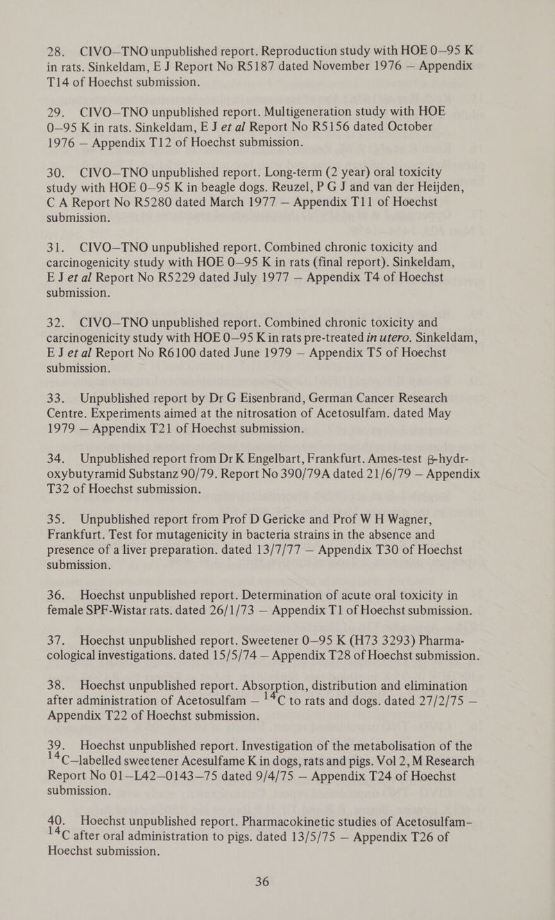 28. CIVO—TNO unpublished report. Reproduction study with HOE 0O—95 K in rats. Sinkeldam, E J Report No R5187 dated November 1976 — Appendix T14 of Hoechst submission. 29. CIVO—TNO unpublished report. Multigeneration study with HOE O—95 K in rats. Sinkeldam, E J et al Report No R5156 dated October 1976 — Appendix T12 of Hoechst submission. 30. CIVO-—TNO unpublished report. Long-term (2 year) oral toxicity study with HOE 0—95 K in beagle dogs. Reuzel, P G J and van der Heijden, C A Report No R5280 dated March 1977 — Appendix T11 of Hoechst submission. 31. CIVO—TNO unpublished report. Combined chronic toxicity and carcinogenicity study with HOE 0—95 K in rats (final report). Sinkeldam, E J et al Report No R5229 dated July 1977 — Appendix T4 of Hoechst submission. 32. CIVO—TNO unpublished report. Combined chronic toxicity and carcinogenicity study with HOE 0—95 K in rats pre-treated in utero. Sinkeldam, E J et al Report No R6100 dated June 1979 — Appendix T5 of Hoechst submission. 33. Unpublished report by Dr G Eisenbrand, German Cancer Research Centre. Experiments aimed at the nitrosation of Acetosulfam. dated May 1979 — Appendix T21 of Hoechst submission. 34. Unpublished report from Dr K Engelbart, Frankfurt. Ames-test g-hydr- oxybutyramid Substanz 90/79. Report No 390/79A dated 21/6/79 — Appendix T32 of Hoechst submission. 35. Unpublished report from Prof D Gericke and Prof W H Wagner, Frankfurt. Test for mutagenicity in bacteria strains in the absence and presence of a liver preparation. dated 13/7/77 — Appendix T30 of Hoechst submission. 36. Hoechst unpublished report. Determination of acute oral toxicity in female SPF-Wistar rats. dated 26/1/73 — Appendix T1 of Hoechst submission. 37. Hoechst unpublished report. Sweetener O—95 K (H73 3293) Pharma- cological investigations. dated 15/5/74 — Appendix T28 of Hoechst submission. 38. Hoechst unpublished report. Absorption, distribution and elimination after administration of Acetosulfam — !*C to rats and dogs. dated 27/2/75 — . Appendix T22 of Hoechst submission. 39. Hoechst unpublished report. Investigation of the metabolisation of the 4C_labelled sweetener Acesulfame K in dogs, rats and pigs. Vol 2, M Research Report No 01—L42—0143—75 dated 9/4/75 — Appendix T24 of Hoechst submission. 7). Hoechst unpublished report. Pharmacokinetic studies of Acetosulfam- 4C after oral administration to pigs. dated 13/5/75 — Appendix T26 of Hoechst submission.