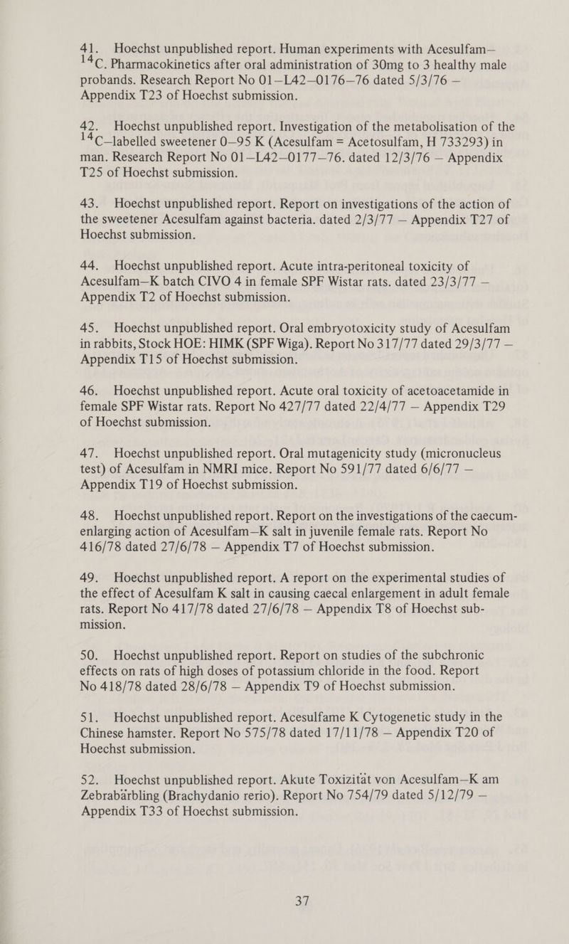 ‘1. Hoechst unpublished report. Human experiments with Acesulfam— 4. Pharmacokinetics after oral administration of 30mg to 3 healthy male probands. Research Report No 01—L42—0176—76 dated 5/3/76 — Appendix T23 of Hoechst submission. 42. Hoechst unpublished report. Investigation of the metabolisation of the 4C_labelled sweetener 0-95 K (Acesulfam = Acetosulfam, H 733293) in man. Research Report No 01—L42—0177—76. dated 12/3/76 — Appendix T25 of Hoechst submission. 43. Hoechst unpublished report. Report on investigations of the action of the sweetener Acesulfam against bacteria. dated 2/3/77 — Appendix T27 of Hoechst submission. 44. Hoechst unpublished report. Acute intra-peritoneal toxicity of Acesulfam—K batch CIVO 4 in female SPF Wistar rats. dated 23/3/77 — Appendix T2 of Hoechst submission. 45. Hoechst unpublished report. Oral embryotoxicity study of Acesulfam in rabbits, Stock HOE: HIMK (SPF Wiga). Report No 317/77 dated 29/3/77 — Appendix T15 of Hoechst submission. 46. Hoechst unpublished report. Acute oral toxicity of acetoacetamide in female SPF Wistar rats. Report No 427/77 dated 22/4/77 — Appendix T29 of Hoechst submission. 47. Hoechst unpublished report. Oral mutagenicity study (micronucleus test) of Acesulfam in NMRI mice. Report No 591/77 dated 6/6/77 — Appendix T19 of Hoechst submission. 48. Hoechst unpublished report. Report on the investigations of the caecum- enlarging action of Acesulfam—K salt in juvenile female rats. Report No 416/78 dated 27/6/78 — Appendix T7 of Hoechst submission. 49. Hoechst unpublished report. A report on the experimental studies of the effect of Acesulfam K salt in causing caecal enlargement in adult female rats. Report No 417/78 dated 27/6/78 — Appendix T8 of Hoechst sub- mission. 50. Hoechst unpublished report. Report on studies of the subchronic effects on rats of high doses of potassium chloride in the food. Report No 418/78 dated 28/6/78 — Appendix T9 of Hoechst submission. 51. Hoechst unpublished report. Acesulfame K Cytogenetic study in the Chinese hamster. Report No 575/78 dated 17/11/78 — Appendix T20 of Hoechst submission. 52. Hoechst unpublished report. Akute Toxizitat von Acesulfam—K am Zebrabarbling (Brachydanio rerio). Report No 754/79 dated 5/12/79 — Appendix T33 of Hoechst submission. Si