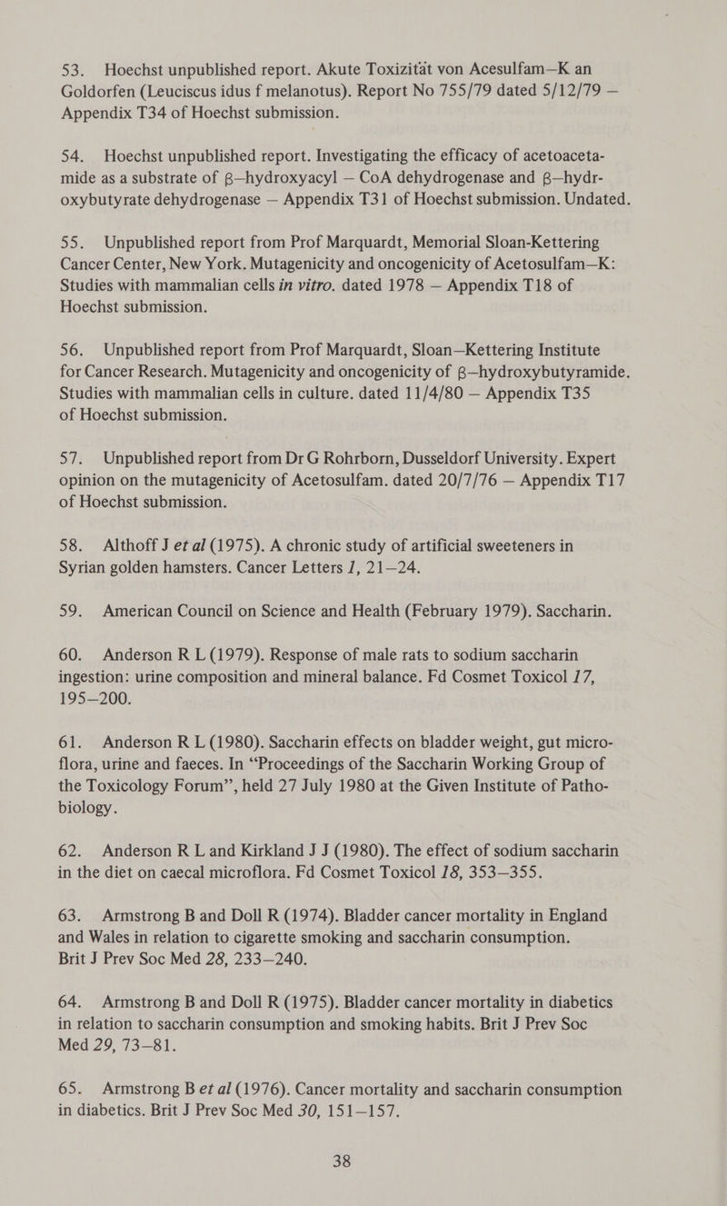 53. Hoechst unpublished report. Akute Toxizitat von Acesulfam—K an Goldorfen (Leuciscus idus f melanotus). Report No 755/79 dated 5/12/79 — Appendix T34 of Hoechst submission. 54. Hoechst unpublished report. Investigating the efficacy of acetoaceta- mide as a substrate of B—hydroxyacyl — CoA dehydrogenase and @—hydr- oxybutyrate dehydrogenase — Appendix T31 of Hoechst submission. Undated. 55. Unpublished report from Prof Marquardt, Memorial Sloan-Kettering Cancer Center, New York. Mutagenicity and oncogenicity of Acetosulfam—K: Studies with mammalian cells in vitro. dated 1978 — Appendix T18 of Hoechst submission. 56. Unpublished report from Prof Marquardt, Sloan—Kettering Institute for Cancer Research. Mutagenicity and oncogenicity of B—hydroxybutyramide. Studies with mammalian cells in culture. dated 11/4/80 — Appendix T35 of Hoechst submission. 57. Unpublished report from Dr G Rohrborn, Dusseldorf University. Expert opinion on the mutagenicity of Acetosulfam. dated 20/7/76 — Appendix T17 of Hoechst submission. 58. Althoff J et al (1975). A chronic study of artificial sweeteners in Syrian golden hamsters. Cancer Letters J, 21—24. 59. American Council on Science and Health (February 1979). Saccharin. 60. Anderson R L (1979). Response of male rats to sodium saccharin ingestion: urine composition and mineral balance. Fd Cosmet Toxicol 17, 195—200. 61. Anderson R L (1980). Saccharin effects on bladder weight, gut micro- flora, urine and faeces. In “‘Proceedings of the Saccharin Working Group of the Toxicology Forum’’, held 27 July 1980 at the Given Institute of Patho- biology. 62. Anderson R L and Kirkland J J (1980). The effect of sodium saccharin in the diet on caecal microflora. Fd Cosmet Toxicol 78, 353—355. 63. Armstrong B and Doll R (1974). Bladder cancer mortality in England and Wales in relation to cigarette smoking and saccharin consumption. Brit J Prev Soc Med 28, 233—240. 64. Armstrong B and Doll R (1975). Bladder cancer mortality in diabetics in relation to saccharin consumption and smoking habits. Brit J Prev Soc Med 29, 73-81. 65. Armstrong B et al (1976). Cancer mortality and saccharin consumption in diabetics. Brit J Prev Soc Med 30, 151—157.