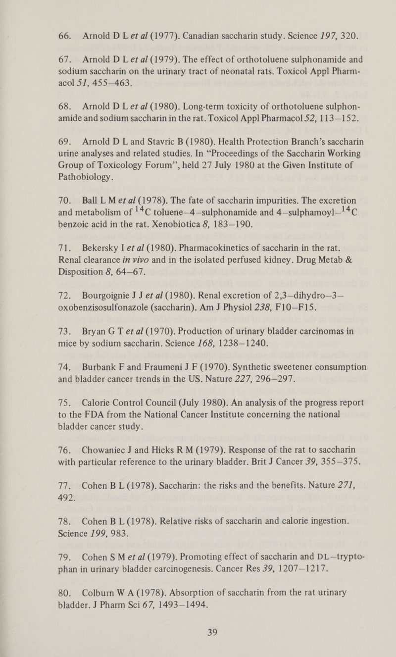 66. Arnold D Let al (1977). Canadian saccharin study. Science 197, 320. 67. Arnold D Let al (1979). The effect of orthotoluene sulphonamide and sodium saccharin on the urinary tract of neonatal rats. Toxicol Appl Pharm- acol 57, 455463. 68. Arnold D Let al (1980). Long-term toxicity of orthotoluene sulphon- amide and sodium saccharin in the rat. Toxicol Appl Pharmacol 52, 113—152. 69. Arnold D L and Stavric B (1980). Health Protection Branch’s saccharin urine analyses and related studies. In “Proceedings of the Saccharin Working Group of Toxicology Forum’’, held 27 July 1980 at the Given Institute of Pathobiology. 70. Ball LM etal (1978). The fate of saccharin impurities. The excretion and metabolism of !4¢ toluene—4—sulphonamide and 4—sulphamoyl—!4C benzoic acid in the rat. Xenobiotica 8, 183—190. 71. Bekersky I et al (1980). Pharmacokinetics of saccharin in the rat. Renal clearance in vivo and in the isolated perfused kidney. Drug Metab &amp; Disposition 8, 64—67. 72. Bourgoignie J J et al (1980). Renal excretion of 2,3—dihydro—3— oxobenzisosulfonazole (saccharin). Am J Physiol 238, F1O—F15. 73. Bryan G T et al (1970). Production of urinary bladder carcinomas in mice by sodium saccharin. Science 168, 1238—1240. 74. Burbank F and Fraumeni J F (1970). Synthetic sweetener consumption and bladder cancer trends in the US. Nature 227, 296—297. 75. Calorie Control Council (July 1980). An analysis of the progress report to the FDA from the National Cancer Institute concerning the national bladder cancer study. 76. Chowaniec J and Hicks R M (1979). Response of the rat to saccharin with particular reference to the urinary bladder. Brit J Cancer 39, 355—375. 77. Cohen B L (1978). Saccharin: the risks and the benefits. Nature 271, 492. 78. Cohen B L (1978). Relative risks of saccharin and calorie ingestion. Seience 199, 983; 79. Cohen S Met al (1979). Promoting effect of saccharin and DL—trypto- phan in urinary bladder carcinogenesis. Cancer Res 39, 1207—1217. 80. Colburn W A (1978). Absorption of saccharin from the rat urinary bladder. J Pharm Sci 67, 1493—1494.