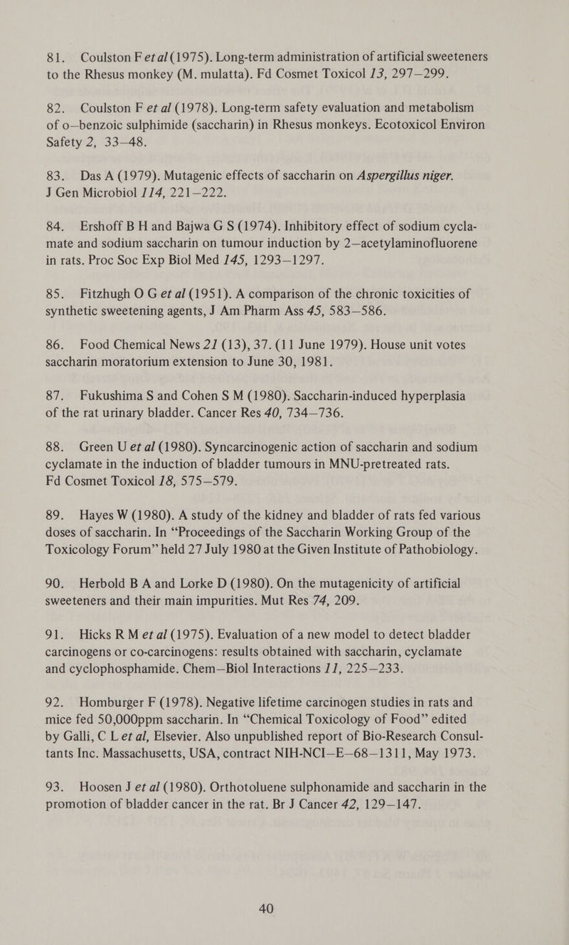 81. Coulston F etal(1975). Long-term administration of artificial sweeteners to the Rhesus monkey (M. mulatta). Fd Cosmet Toxicol 13, 297—299. 82. Coulston F et al (1978). Long-term safety evaluation and metabolism of o—benzoic sulphimide (saccharin) in Rhesus monkeys. Ecotoxicol Environ Safety 2, 33—48. 83. Das A (1979). Mutagenic effects of saccharin on Aspergillus niger. J Gen Microbiol 1/4, 221—222. 84. Ershoff B H and Bajwa G S (1974). Inhibitory effect of sodium cycla- mate and sodium saccharin on tumour induction by 2—acetylaminofluorene in rats. Proc Soc Exp Biol Med 145, 1293—1297. 85. Fitzhugh O G et al (1951). A comparison of the chronic toxicities of synthetic sweetening agents, J Am Pharm Ass 45, 583—586. 86. Food Chemical News 2] (13), 37. (11 June 1979). House unit votes saccharin moratorium extension to June 30, 1981. 87. Fukushima S and Cohen S M (1980). Saccharin-induced hyperplasia of the rat urinary bladder. Cancer Res 40, 734—736. 88. Green U et al (1980). Syncarcinogenic action of saccharin and sodium cyclamate in the induction of bladder tumours in MNU-pretreated rats. Fd Cosmet Toxicol 18, 575—579. 89. Hayes W (1980). A study of the kidney and bladder of rats fed various doses of saccharin. In “Proceedings of the Saccharin Working Group of the Toxicology Forum” held 27 July 1980 at the Given Institute of Pathobiology. 90. Herbold B A and Lorke D (1980). On the mutagenicity of artificial sweeteners and their main impurities. Mut Res 74, 209. 91. Hicks R M et al (1975). Evaluation of a new model to detect bladder carcinogens or co-carcinogens: results obtained with saccharin, cyclamate and cyclophosphamide. Chem—Biol Interactions J], 225—233. 92. Homburger F (1978). Negative lifetime carcinogen studies in rats and mice fed 50,000ppm saccharin. In “Chemical Toxicology of Food” edited by Galli, C Let al, Elsevier. Also unpublished report of Bio-Research Consul- tants Inc. Massachusetts, USA, contract NIH-NCI—E—68—1311, May 1973. 93. Hoosen J et al (1980). Orthotoluene sulphonamide and saccharin in the promotion of bladder cancer in the rat. Br J Cancer 42, 129-147.
