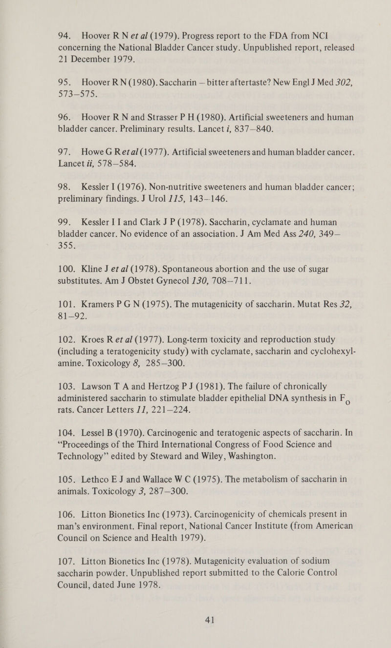 94. Hoover R N et al (1979). Progress report to the FDA from NCI concerning the National Bladder Cancer study. Unpublished report, released 21 December 1979. 95. Hoover RN (1980). Saccharin — bitter aftertaste? New Engl J Med 302, 573-575. 96.. Hoover R N and Strasser P H (1980). Artificial sweeteners and human bladder cancer. Preliminary results. Lancet 7, 837—840. 97. HoweG Retal (1977). Artificial sweeteners and human bladder cancer. Lancet ii, 578-584. 98. Kessler I (1976). Non-nutritive sweeteners and human bladder cancer; preliminary findings. J Urol 175, 143-146. 99. Kessler I I and Clark J P (1978). Saccharin, cyclamate and human bladder cancer. No evidence of an association. J Am Med Ass 240, 349— 3534 100. Kline J et al (1978). Spontaneous abortion and the use of sugar substitutes. Am J Obstet Gynecol 130, 708—711. 101. Kramers P G N (1975). The mutagenicity of saccharin. Mutat Res 32, 81—92. 102. Kroes R et al (1977). Long-term toxicity and reproduction study (including a teratogenicity study) with cyclamate, saccharin and cyclohexyl- amine. Toxicology 8, 285—300. 103. Lawson T A and Hertzog P J (1981). The failure of chronically administered saccharin to stimulate bladder epithelial DNA synthesis in F, rats. Cancer Letters 17, 221—224. 104. Lessel B (1970). Carcinogenic and teratogenic aspects of saccharin. In “Proceedings of the Third International Congress of Food Science and Technology” edited by Steward and Wiley, Washington. 105. Lethco EJ and Wallace W C (1975). The metabolism of saccharin in animals. Toxicology 3, 287—300. 106. Litton Bionetics Inc (1973). Carcinogenicity of chemicals present in man’s environment. Final report, National Cancer Institute (from American Council on Science and Health 1979). 107. Litton Bionetics Inc (1978). Mutagenicity evaluation of sodium saccharin powder. Unpublished report submitted to the Calorie Control Council, dated June 1978.
