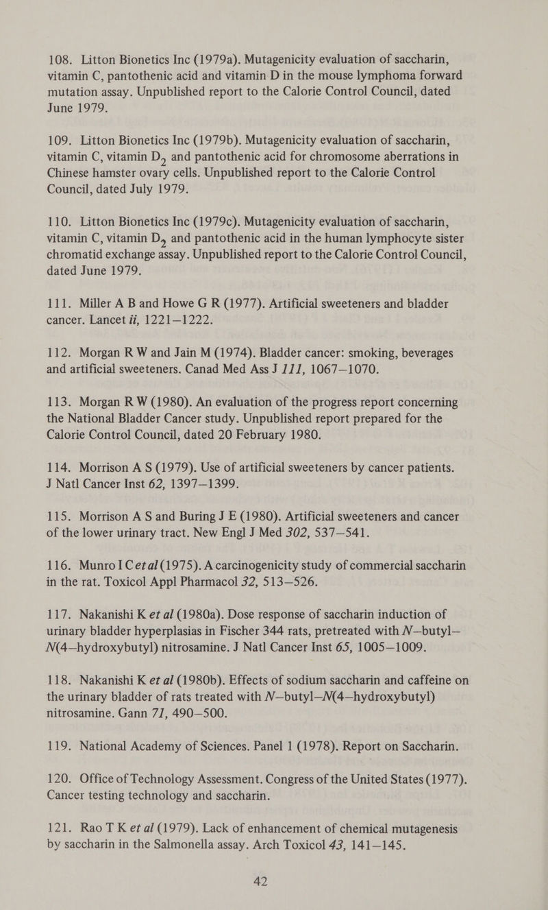108. Litton Bionetics Inc (1979a). Mutagenicity evaluation of saccharin, vitamin C, pantothenic acid and vitamin D in the mouse lymphoma forward mutation assay. Unpublished report to the Calorie Control Council, dated June 1979. 109. Litton Bionetics Inc (1979b). Mutagenicity evaluation of saccharin, vitamin C, vitamin D, and pantothenic acid for chromosome aberrations in Chinese hamster ovary cells. Unpublished report to the Calorie Control Council, dated July 1979. 110. Litton Bionetics Inc (1979c). Mutagenicity evaluation of saccharin, vitamin C, vitamin D, and pantothenic acid in the human lymphocyte sister chromatid exchange assay. Unpublished report to the Calorie Control Council, dated June 1979. 111. Miller A B and Howe G R (1977). Artificial sweeteners and bladder cancer. Lancet i, 1221—1222. 112. Morgan R W and Jain M (1974). Bladder cancer: smoking, beverages and artificial sweeteners. Canad Med Ass J 111, 1067—1070. 113. Morgan R W (1980). An evaluation of the progress report concerning the National Bladder Cancer study. Unpublished report prepared for the Calorie Control Council, dated 20 February 1980. 114. Morrison A S (1979). Use of artificial sweeteners by cancer patients. J Natl Cancer Inst 62, 1397—1399. 115. Morrison A S and Buring J E (1980). Artificial sweeteners and cancer of the lower urinary tract. New Engl J Med 302, 537-541. 116. MunroI Cetal(1975). A carcinogenicity study of commercial saccharin in the rat. Toxicol Appl Pharmacol 32, 513—526. 117. Nakanishi K et al (1980a). Dose response of saccharin induction of urinary bladder hyperplasias in Fischer 344 rats, pretreated with N—butyl— N(4—hydroxybutyl) nitrosamine. J Natl Cancer Inst 65, 1005—1009. 118. Nakanishi K et al (1980b). Effects of sodium saccharin and caffeine on the urinary bladder of rats treated with N—butyl—M(4—hydroxybutyl) nitrosamine. Gann 71, 490—500. 119. National Academy of Sciences. Panel 1 (1978). Report on Saccharin. 120. Office of Technology Assessment. Congress of the United States (1977). Cancer testing technology and saccharin. 121. Rao T K etal (1979). Lack of enhancement of chemical mutagenesis by saccharin in the Salmonella assay. Arch Toxicol 43, 141-145.
