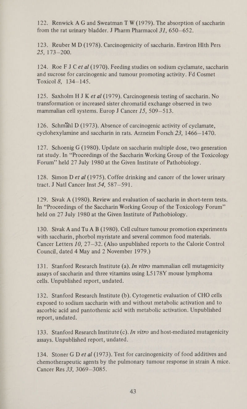 122. Renwick A G and Sweatman T W (1979). The absorption of saccharin from the rat urinary bladder. J Pharm Pharmacol 3/1, 650—652. 123. Reuber M D (1978). Carcinogenicity of saccharin. Environ Hlth Pers 25, 173-200. 124. Roe F J C et al (1970). Feeding studies on sodium cyclamate, saccharin and sucrose for carcinogenic and tumour promoting activity. Fd Cosmet Toxicol 8, 134—145. 125. Saxholm H J K et al (1979). Carcinogenesis testing of saccharin. No transformation or increased sister chromatid exchange observed in two mammalian cell systems. Europ J Cancer 15, 509-513. 126. Schmahl D (1973). Absence of carcinogenic activity of cyclamate, cyclohexylamine and saccharin in rats. Arzneim Forsch 23, 1466—1470. 127. Schoenig G (1980). Update on saccharin multiple dose, two generation rat study. In “Proceedings of the Saccharin Working Group of the Toxicology Forum” held 27 July 1980 at the Given Institute of Pathobiology. 128. Simon D et al (1975). Coffee drinking and cancer of the lower urinary tract. J Natl Cancer Inst 54, 587—591. 129. Sivak A (1980). Review and evaluation of saccharin in short-term tests. In “Proceedings of the Saccharin Working Group of the Toxicology Forum” held on 27 July 1980 at the Given Institute of Pathobiology. 130. Sivak A and Tu A B (1980). Cell culture tumour promotion experiments with saccharin, phorbol myristate and several common food materials. Cancer Letters 10, 27—32. (Also unpublished reports to the Calorie Control Council, dated 4 May and 2 November 1979.) 131. Stanford Research Institute (a). Jn vitro mammalian cell mutagenicity assays of saccharin and three vitamins using L5178Y mouse lymphoma cells. Unpublished report, undated. 132. Stanford Research Institute (b). Cytogenetic evaluation of CHO cells exposed to sodium saccharin with and without metabolic activation and to ascorbic acid and pantothenic acid with metabolic activation. Unpublished report, undated. 133. Stanford Research Institute (c). Jn vitro and host-mediated mutagenicity assays. Unpublished report, undated. 134. Stoner G D et al (1973). Test for carcinogenicity of food additives and chemotherapeutic agents by the pulmonary tumour response in strain A mice. Cancer Res 33, 3069—3085.