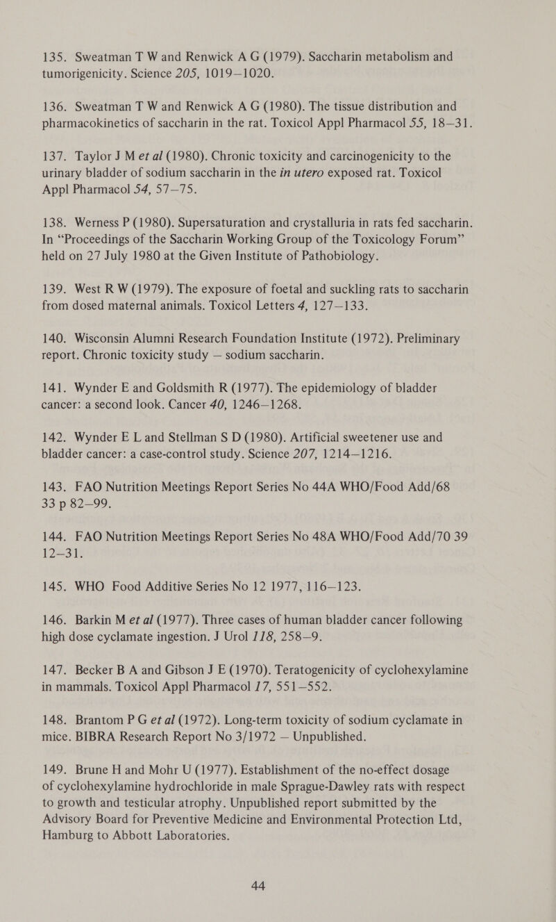 135. Sweatman T W and Renwick A G (1979). Saccharin metabolism and tumorigenicity. Science 205, 1019—1020. 136. Sweatman T W and Renwick A G (1980). The tissue distribution and pharmacokinetics of saccharin in the rat. Toxicol App! Pharmacol 55, 18—31. 137. Taylor J M et al (1980). Chronic toxicity and carcinogenicity to the urinary bladder of sodium saccharin in the in utero exposed rat. Toxicol Appl Pharmacol 54, 57—75. 138. Werness P (1980). Supersaturation and crystalluria in rats fed saccharin. In “Proceedings of the Saccharin Working Group of the Toxicology Forum” held on 27 July 1980 at the Given Institute of Pathobiology. 139. West R W (1979). The exposure of foetal and suckling rats to saccharin from dosed maternal animals. Toxicol Letters 4, 127—133. 140. Wisconsin Alumni Research Foundation Institute (1972). Preliminary report. Chronic toxicity study — sodium saccharin. 141. Wynder E and Goldsmith R (1977). The epidemiology of bladder cancer: a second look. Cancer 40, 1246—1268. 142. Wynder E Land Stellman S D (1980). Artificial sweetener use and bladder cancer: a case-control study. Science 207, 1214-1216. 143. FAO Nutrition Meetings Report Series No 44A WHO/Food Add/68 33 p 82-99. 144. FAO Nutrition Meetings Report Series No 48A WHO/Food Add/70 39 E223 145. WHO Food Additive Series No 12 1977, 116—123. 146. Barkin M et al (1977). Three cases of human bladder cancer following high dose cyclamate ingestion. J Urol 118, 258—9. 147. Becker B A and Gibson J E (1970). Teratogenicity of cyclohexylamine in mammals. Toxicol Appl Pharmacol 17, 551—552. 148. Brantom P G et al (1972). Long-term toxicity of sodium cyclamate in mice. BIBRA Research Report No 3/1972 — Unpublished. 149. Brune H and Mohr U (1977). Establishment of the no-effect dosage of cyclohexylamine hydrochloride in male Sprague-Dawley rats with respect to growth and testicular atrophy. Unpublished report submitted by the Advisory Board for Preventive Medicine and Environmental Protection Ltd, Hamburg to Abbott Laboratories.