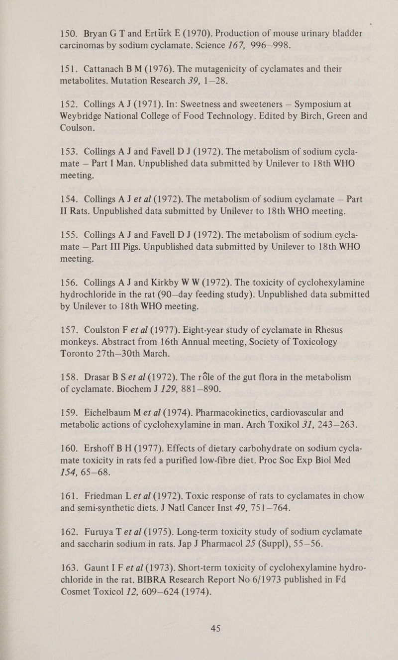 150. Bryan G T and Erturk E (1970), Production of mouse urinary bladder carcinomas by sodium cyclamate. Science 167, 996—998. 151. Cattanach B M (1976). The mutagenicity of cyclamates and their metabolites. Mutation Research 39, 1—28. 152. Collings A J (1971). In: Sweetness and sweeteners — Symposium at Weybridge National College of Food Technology. Edited by Birch, Green and Coulson. 153. Collings A J and Favell D J (1972). The metabolism of sodium cycla- mate — Part I Man. Unpublished data submitted by Unilever to 18th WHO meeting. 154. Collings A J et al (1972). The metabolism of sodium cyclamate — Part II Rats. Unpublished data submitted by Unilever to 18th WHO meeting. 155. Collings A J and Favell D J (1972). The metabolism of sodium cycla- mate — Part III Pigs. Unpublished data submitted by Unilever to 18th WHO meeting. 156. Collings A J and Kirkby W W (1972). The toxicity of cyclohexylamine hydrochloride in the rat (90—day feeding study). Unpublished data submitted by Unilever to 18th WHO meeting. 157. Coulston F et al (1977). Eight-year study of cyclamate in Rhesus monkeys. Abstract from 16th Annual meeting, Society of Toxicology Toronto 27th—30th March. 158. Drasar B S et al (1972). The rOle of the gut flora in the metabolism of cyclamate. Biochem J 129, 881—890. 159. Eichelbaum M et al (1974). Pharmacokinetics, cardiovascular and metabolic actions of cyclohexylamine in man. Arch Toxikol 31, 243—263. 160. Ershoff B H (1977). Effects of dietary carbohydrate on sodium cycla- mate toxicity in rats fed a purified low-fibre diet. Proc Soc Exp Biol Med 154, 65—68. 161. Friedman L et al (1972). Toxic response of rats to cyclamates in chow and semi-synthetic diets. J Natl Cancer Inst 49, 751—764. 162. Furuya T et al (1975). Long-term toxicity study of sodium cyclamate and saccharin sodium in rats. Jap J Pharmacol 25 (Suppl), 55—56. 163. Gaunt I F et al (1973). Short-term toxicity of cyclohexylamine hydro- chloride in the rat. BIBRA Research Report No 6/1973 published in Fd Cosmet Toxicol 12, 609—624 (1974).