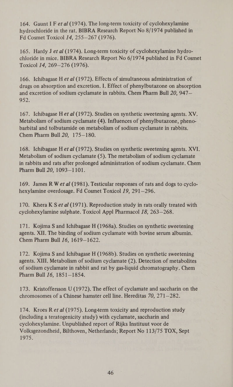 164. Gaunt I F et al (1974). The long-term toxicity of cyclohexylamine hydrochloride in the rat. BIBRA Research Report No 8/1974 published in Fd Cosmet Toxicol 14, 255—267 (1976). 165. Hardy J et al (1974). Long-term toxicity of cyclohexylamine hydro- chloride in mice. BIBRA Research Report No 6/1974 published in Fd Cosmet Toxicol 14, 269—276 (1976). 166. Ichibagase H et al (1972). Effects of simultaneous administration of drugs on absorption and excretion. I. Effect of phenylbutazone on absorption and excretion of sodium cyclamate in rabbits. Chem Pharm Bull 20, 947— 952. 167. Ichibagase H et al (1972). Studies on synthetic sweetening agents. XV. Metabolism of sodium cyclamate (4). Influences of phenylbutazone, pheno- barbital and tolbutamide on metabolism of sodium cyclamate in rabbits. Chem Pharm Bull 20, 175—180. 168. Ichibagase H et al (1972). Studies on synthetic sweetening agents. XVI. Metabolism of sodium cyclamate (5). The metabolism of sodium cyclamate in rabbits and rats after prolonged administration of sodium cyclamate. Chem Pharm Bull 20, 1093-1101. 169. James R W et al (1981). Testicular responses of rats and dogs to cyclo- hexylamine overdosage. Fd Cosmet Toxicol 19, 291—296. 170. Khera K S et al (1971). Reproduction study in rats orally treated with cyclohexylamine sulphate. Toxicol Appl Pharmacol /8, 263—268. 171. Kojima S and Ichibagase H (1968a). Studies on synthetic sweetening agents. XII. The binding of sodium cyclamate with bovine serum albumin. Chem Pharm Bull 16, 1619—1622. 172. Kojima S and Ichibagase H (1968b). Studies on synthetic sweetening agents. XIII. Metabolism of sodium cyclamate (2). Detection of metabolites of sodium cyclamate in rabbit and rat by gas-liquid chromatography. Chem Pharm Bull 16, 1851—1854. 173. Kristoffersson U (1972). The effect of cyclamate and saccharin on the chromosomes of a Chinese hamster cell line. Hereditas 70, 271—282. 174. Kroes R et al (1975). Long-term toxicity and reproduction study (including a teratogenicity study) with cyclamate, saccharin and cyclohexylamine. Unpublished report of Rijks Instituut voor de Volksgezondheid, Bilthoven, Netherlands; Report No 113/75 TOX, Sept 1975.