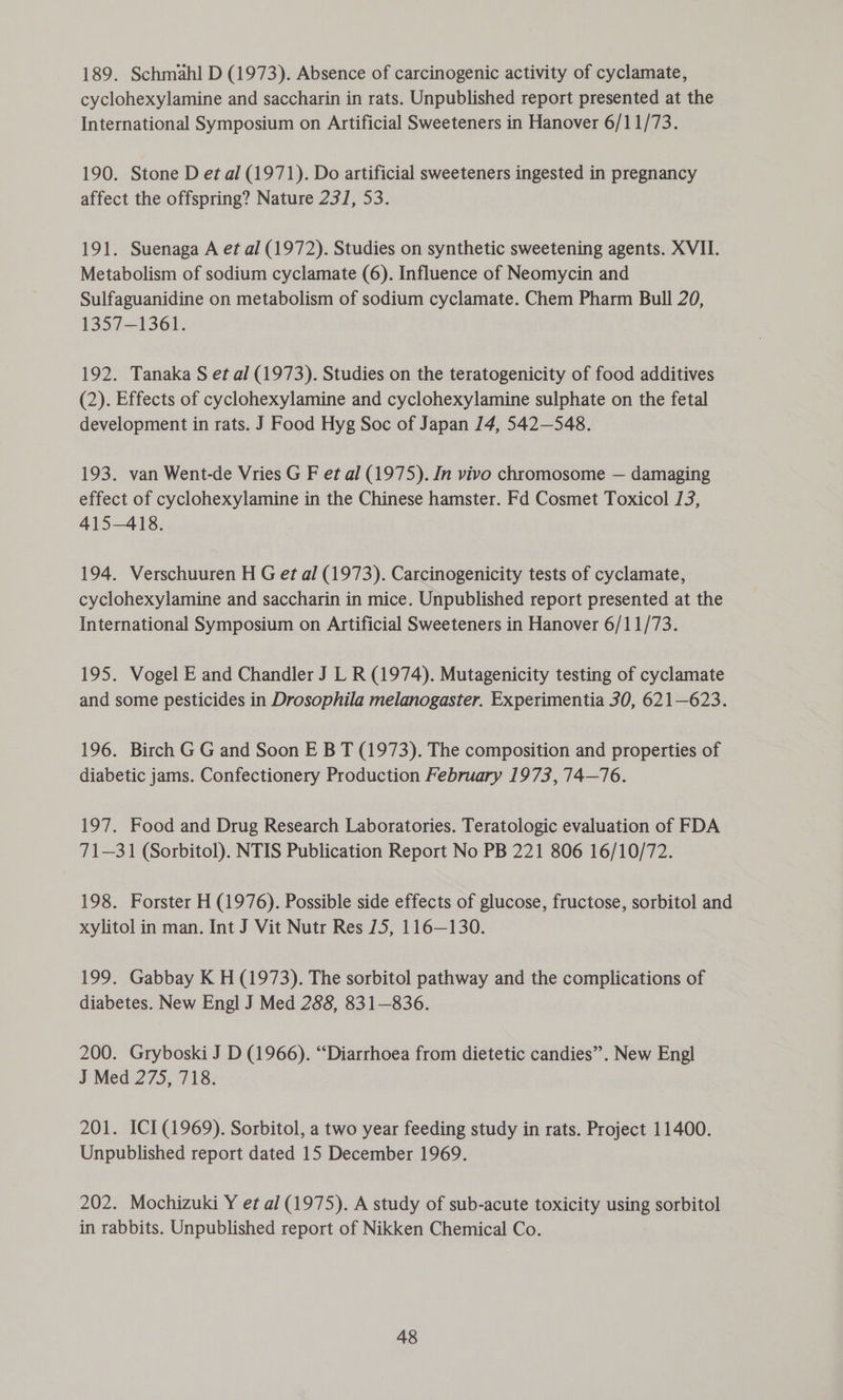 189. Schmahl D (1973). Absence of carcinogenic activity of cyclamate, cyclohexylamine and saccharin in rats. Unpublished report presented at the International Symposium on Artificial Sweeteners in Hanover 6/11/73. 190. Stone D et al (1971). Do artificial sweeteners ingested in pregnancy affect the offspring? Nature 231, 53. 191. Suenaga A et al (1972). Studies on synthetic sweetening agents. XVII. Metabolism of sodium cyclamate (6). Influence of Neomycin and Sulfaguanidine on metabolism of sodium cyclamate. Chem Pharm Bull 20, 1357-1361. 192. Tanaka S et al (1973). Studies on the teratogenicity of food additives (2). Effects of cyclohexylamine and cyclohexylamine sulphate on the fetal development in rats. J Food Hyg Soc of Japan 14, 542—548. 193. van Went-de Vries G F et al (1975). In vivo chromosome — damaging effect of cyclohexylamine in the Chinese hamster. Fd Cosmet Toxicol 13, 415-418. 194. Verschuuren H G et al (1973). Carcinogenicity tests of cyclamate, cyclohexylamine and saccharin in mice. Unpublished report presented at the International Symposium on Artificial Sweeteners in Hanover 6/11/73. 195. Vogel E and Chandler J L R (1974). Mutagenicity testing of cyclamate and some pesticides in Drosophila melanogaster. Experimentia 30, 621—623. 196. Birch G G and Soon E B T (1973). The composition and properties of diabetic jams. Confectionery Production February 1973, 74—76. 197. Food and Drug Research Laboratories. Teratologic evaluation of FDA 71—31 (Sorbitol). NTIS Publication Report No PB 221 806 16/10/72. 198. Forster H (1976). Possible side effects of glucose, fructose, sorbitol and xylitol in man. Int J Vit Nutr Res 75, 116—130. 199. Gabbay K H (1973). The sorbitol pathway and the complications of diabetes. New Engl J Med 288, 831—836. 200. Gryboski J D (1966). “Diarrhoea from dietetic candies”. New Engl J Med 275, 718. 201. ICI (1969). Sorbitol, a two year feeding study in rats. Project 11400. Unpublished report dated 15 December 1969. 202. Mochizuki Y et al (1975). A study of sub-acute toxicity using sorbitol in rabbits. Unpublished report of Nikken Chemical Co.
