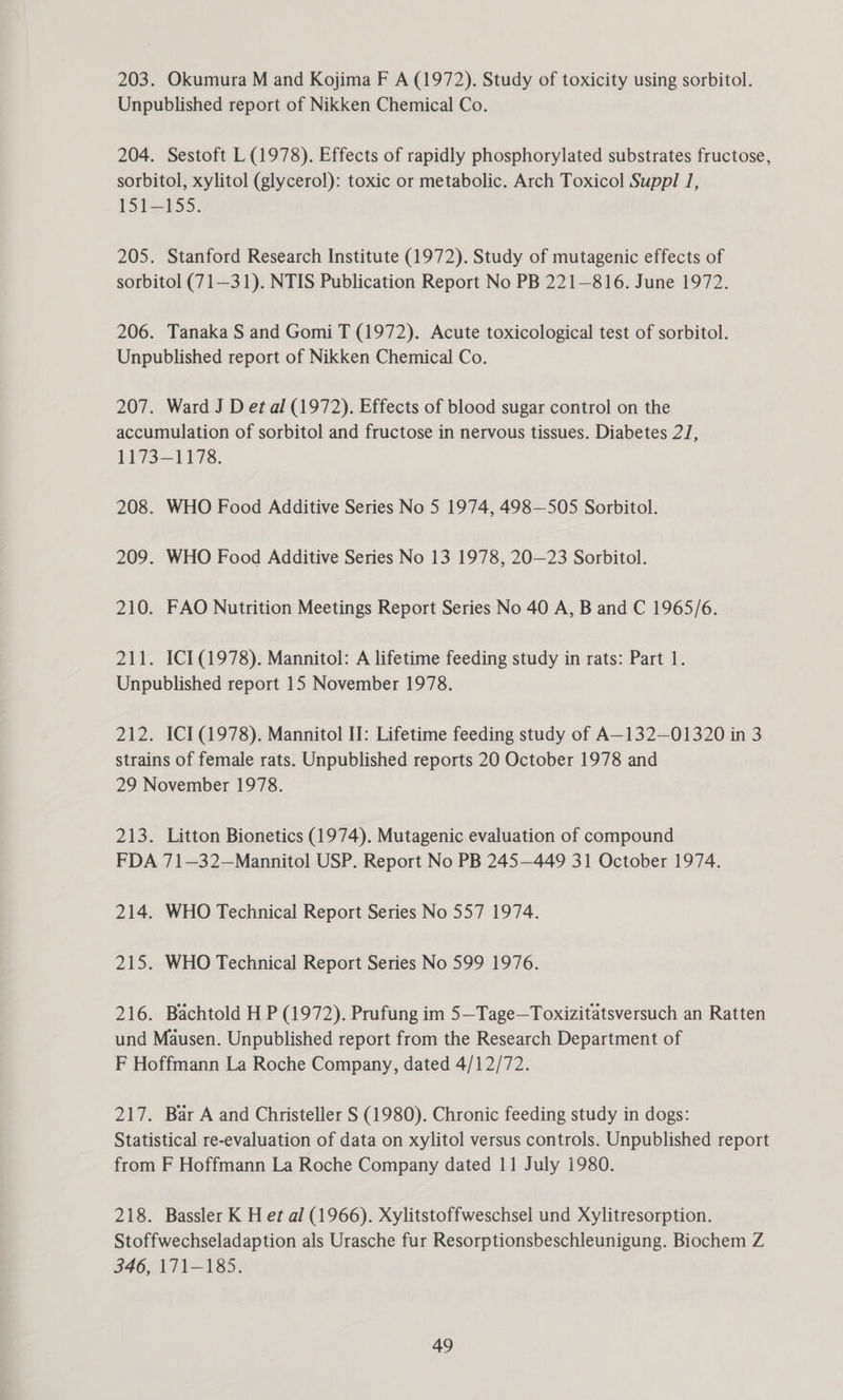 203. Okumura M and Kojima F A (1972). Study of toxicity using sorbitol. Unpublished report of Nikken Chemical Co. 204. Sestoft L (1978). Effects of rapidly phosphorylated substrates fructose, sorbitol, xylitol (glycerol): toxic or metabolic. Arch Toxicol Suppl 1, 151-155. 205. Stanford Research Institute (1972). Study of mutagenic effects of sorbitol (71—31). NTIS Publication Report No PB 221—816. June 1972. 206. Tanaka S and Gomi T (1972). Acute toxicological test of sorbitol. Unpublished report of Nikken Chemical Co. 207. Ward J D et al (1972). Effects of blood sugar control on the accumulation of sorbitol and fructose in nervous tissues. Diabetes 2/, 1173—1178. 208. WHO Food Additive Series No 5 1974, 498—505 Sorbitol. 209. WHO Food Additive Series No 13 1978, 20—23 Sorbitol. 210. FAO Nutrition Meetings Report Series No 40 A, B and C 1965/6. 211. ICI (1978). Mannitol: A lifetime feeding study in rats: Part 1. Unpublished report 15 November 1978. 212. ICI (1978). Mannitol II: Lifetime feeding study of A—132—01320 in 3 strains of female rats. Unpublished reports 20 October 1978 and 29 November 1978. 213. Litton Bionetics (1974). Mutagenic evaluation of compound FDA 71—32—Mannitol USP. Report No PB 245—449 31 October 1974. 214. WHO Technical Report Series No 557 1974. 215. WHO Technical Report Series No 599 1976. 216. Bachtold H P (1972). Prufung im 5—Tage—Toxizitatsversuch an Ratten und Mausen. Unpublished report from the Research Department of F Hoffmann La Roche Company, dated 4/12/72. 217. Bar A and Christeller S (1980). Chronic feeding study in dogs: Statistical re-evaluation of data on xylitol versus controls. Unpublished report from F Hoffmann La Roche Company dated 11 July 1980. 218. Bassler K H et al (1966). Xylitstoffweschsel und Xylitresorption. Stoffwechseladaption als Urasche fur Resorptionsbeschleunigung. Biochem Z 346, 171-185.