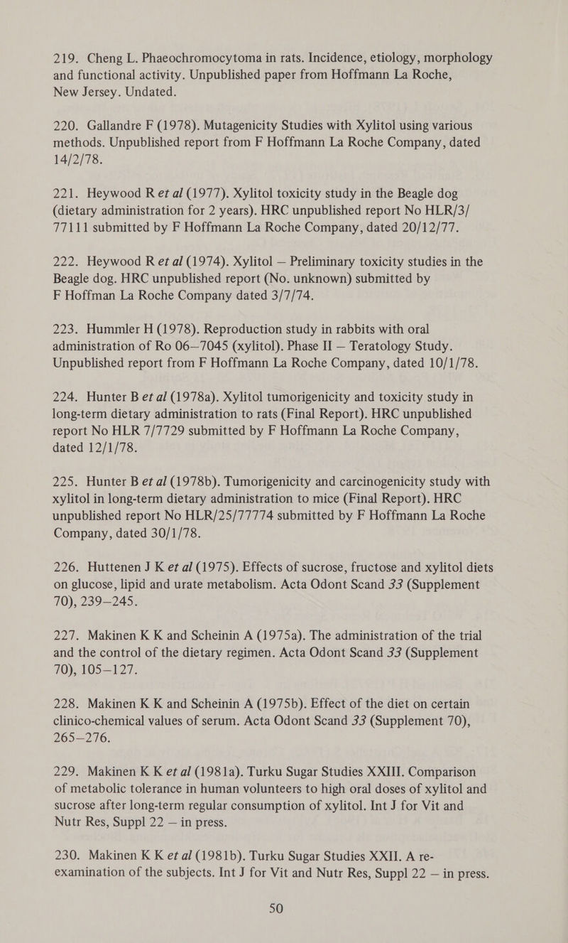 and functional activity. Unpublished paper from Hoffmann La Roche, New Jersey. Undated. 220. Gallandre F (1978). Mutagenicity Studies with Xylitol using various methods. Unpublished report from F Hoffmann La Roche Company, dated 14/2/78. 221. Heywood R et al (1977). Xylitol toxicity study in the Beagle dog (dietary administration for 2 years). HRC unpublished report No HLR/3/ 77111 submitted by F Hoffmann La Roche Company, dated 20/12/77. 222. Heywood R et al (1974). Xylitol — Preliminary toxicity studies in the Beagle dog. HRC unpublished report (No. unknown) submitted by F Hoffman La Roche Company dated 3/7/74. 223. Hummler H (1978). Reproduction study in rabbits with oral administration of Ro 06—7045 (xylitol). Phase II — Teratology Study. Unpublished report from F Hoffmann La Roche Company, dated 10/1/78. 224. Hunter B et al (1978a). Xylitol tumorigenicity and toxicity study in long-term dietary administration to rats (Final Report). HRC unpublished report No HLR 7/7729 submitted by F Hoffmann La Roche Company, dated 12/1/78. 225. Hunter B et al (1978b). Tumorigenicity and carcinogenicity study with xylitol in long-term dietary administration to mice (Final Report). HRC unpublished report No HLR/25/77774 submitted by F Hoffmann La Roche Company, dated 30/1/78. 226. Huttenen J K et al (1975). Effects of sucrose, fructose and xylitol diets on glucose, lipid and urate metabolism. Acta Odont Scand 33 (Supplement 70), 239-245. 227. Makinen K K and Scheinin A (1975a). The administration of the trial and the control of the dietary regimen. Acta Odont Scand 33 (Supplement 70), 105—127. 228. Makinen K K and Scheinin A (1975b). Effect of the diet on certain clinico-chemical values of serum. Acta Odont Scand 33 (Supplement 70), 265—276. 229. Makinen K K et al (1981a). Turku Sugar Studies XXIII. Comparison of metabolic tolerance in human volunteers to high oral doses of xylitol and sucrose after long-term regular consumption of xylitol. Int J for Vit and Nutr Res, Suppl 22 — in press. 230. Makinen K K et al (1981b). Turku Sugar Studies XXII. A re- examination of the subjects. Int J for Vit and Nutr Res, Suppl 22 — in press. 50