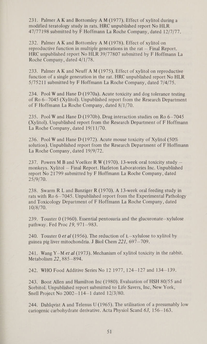 modified teratology study in rats. HRC unpublished report No HLR 47/77198 submitted by F Hoffmann La Roche Company, dated 12/7/77. 232. Palmer A K and Bottomley A M (1978). Effect of xylitol on reproductive function in multiple generations in the rat — Final Report. HRC unpublished report No HLR 39/77807 submitted by F Hoffmann La Roche Company, dated 4/1/78. 233. Palmer A K and Neuff A M (1975). Effect of xylitol on reproductive function of a single generation in the rat. HRC unpublished report No HLR 5/75211 submitted by F Hoffmann La Roche Company, dated 7/4/75. 234. Pool W and Hane D (1970a). Acute toxicity and dog tolerance testing of Ro 6—7045 (Xylitol). Unpublished report from the Research Department of F Hoffmann La Roche Company, dated 8/1/70. 235. Pool W and Hane D (1970b). Drug interaction studies on Ro 6—7045 (Xylitol). Unpublished report from the Research Department of F Hoffmann La Roche Company, dated 19/11/70. 236. Pool W and Hane D (1972). Acute mouse toxicity of Xylitol (50% solution). Unpublished report from the Research Department of F Hoffmann La Roche Company, dated 19/9/72. 237. Powers M B and Voelker R W (1970). 13-week oral toxicity study — monkeys. Xylitol — Final Report. Hazleton Laboratories Inc. Unpublished report No 21799 submitted by F Hoffmann La Roche Company, dated 25/9/70. 238. Swarm R L and Banziger R (1970). A 13-week oral feeding study in rats with Ro 6—7045. Unpublished report from the Experimental Pathology and Toxicology Department of F Hoffmann La Roche Company, dated 10/8/70. 239. Touster 0 (1960). Essential pentosuria and the glucuronate—xylulose pathway. Fed Proc 19, 971—983. 240. Touster 0 et al (1956). The reduction of L—xylulose to xylitol by guinea pig liver mitochondria. J Biol Chem 22], 697—709. 241. Wang Y—M et al (1973). Mechanism of xylitol toxicity in the rabbit. Metabolism 22, 885—894. 242. WHO Food Additive Series No 12 1977, 124—127 and 134—139. 243. Booz Allen and Hamilton Inc (1980). Evaluation of HSH 80/55 and Sorbitol. Unpublished report submitted to Life Savers, Inc, New York, Snell Project No 2002—114—1 dated 12/3/80. 244. Dahlqvist A and Telenus U (1965S). The utilisation of a presumably low cariogenic carbohydrate derivative. Acta Physiol Scand 63, 156—163. Dt