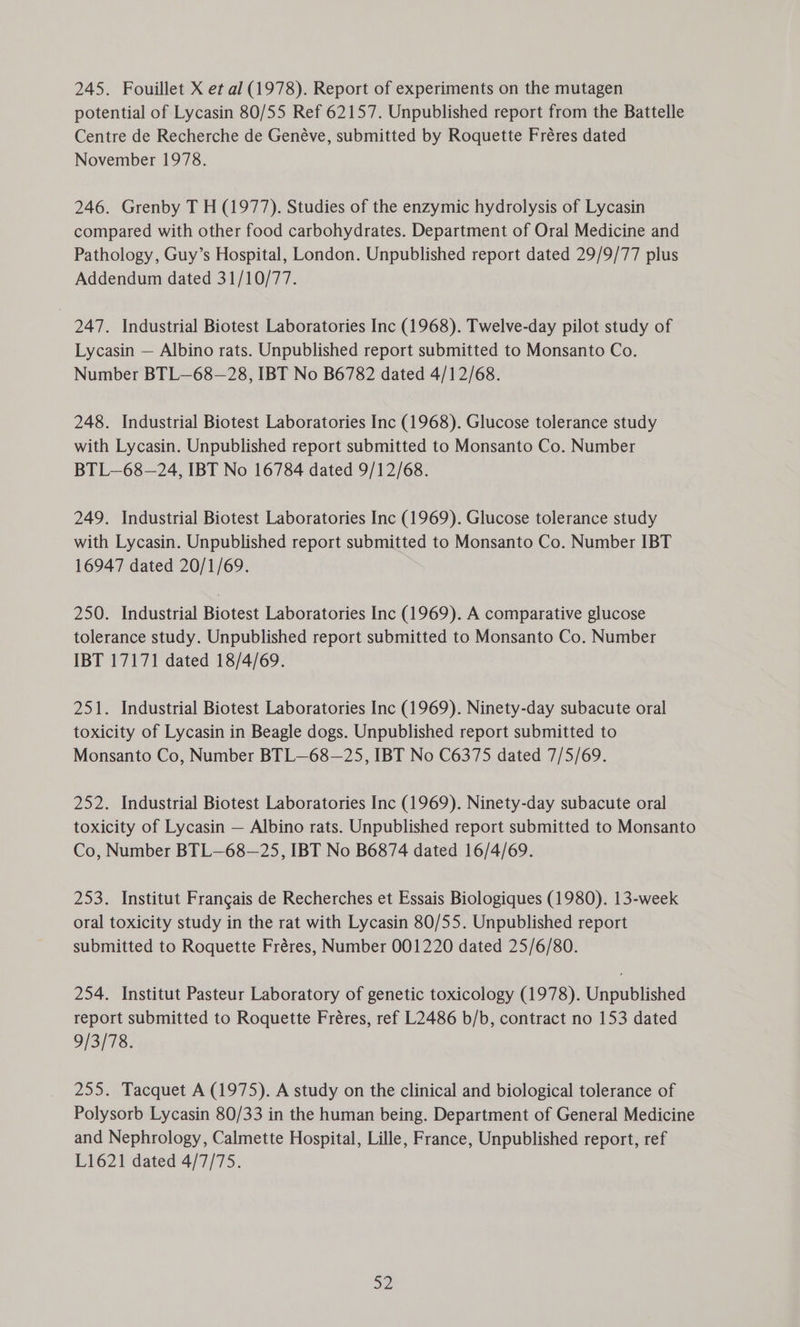 potential of Lycasin 80/55 Ref 62157. Unpublished report from the Battelle Centre de Recherche de Genéve, submitted by Roquette Fréres dated November 1978. 246. Grenby T H (1977). Studies of the enzymic hydrolysis of Lycasin compared with other food carbohydrates. Department of Oral Medicine and Pathology, Guy’s Hospital, London. Unpublished report dated 29/9/77 plus Addendum dated 31/10/77. | 247. Industrial Biotest Laboratories Inc (1968). Twelve-day pilot study of Lycasin — Albino rats. Unpublished report submitted to Monsanto Co. Number BTL—68—28, IBT No B6782 dated 4/12/68. 248. Industrial Biotest Laboratories Inc (1968). Glucose tolerance study with Lycasin. Unpublished report submitted to Monsanto Co. Number BTL—68—24, IBT No 16784 dated 9/12/68. 249. Industrial Biotest Laboratories Inc (1969). Glucose tolerance study with Lycasin. Unpublished report submitted to Monsanto Co. Number IBT 16947 dated 20/1/69. 250. Industrial Biotest Laboratories Inc (1969). A comparative glucose tolerance study. Unpublished report submitted to Monsanto Co. Number IBT 17171 dated 18/4/69. 251. Industrial Biotest Laboratories Inc (1969). Ninety-day subacute oral toxicity of Lycasin in Beagle dogs. Unpublished report submitted to Monsanto Co, Number BTL—68—25, IBT No C6375 dated 7/5/69. 252. Industrial Biotest Laboratories Inc (1969). Ninety-day subacute oral toxicity of Lycasin — Albino rats. Unpublished report submitted to Monsanto Co, Number BTL—68—25, IBT No B6874 dated 16/4/69. 253. Institut Frangais de Recherches et Essais Biologiques (1980). 13-week oral toxicity study in the rat with Lycasin 80/55. Unpublished report submitted to Roquette Fréres, Number 001220 dated 25/6/80. 254. Institut Pasteur Laboratory of genetic toxicology (1978). Unpublished report submitted to Roquette Fréres, ref L2486 b/b, contract no 153 dated 9/3/78. 255. Tacquet A (1975). A study on the clinical and biological tolerance of Polysorb Lycasin 80/33 in the human being. Department of General Medicine and Nephrology, Calmette Hospital, Lille, France, Unpublished report, ref L1621 dated 4/7/75. ae