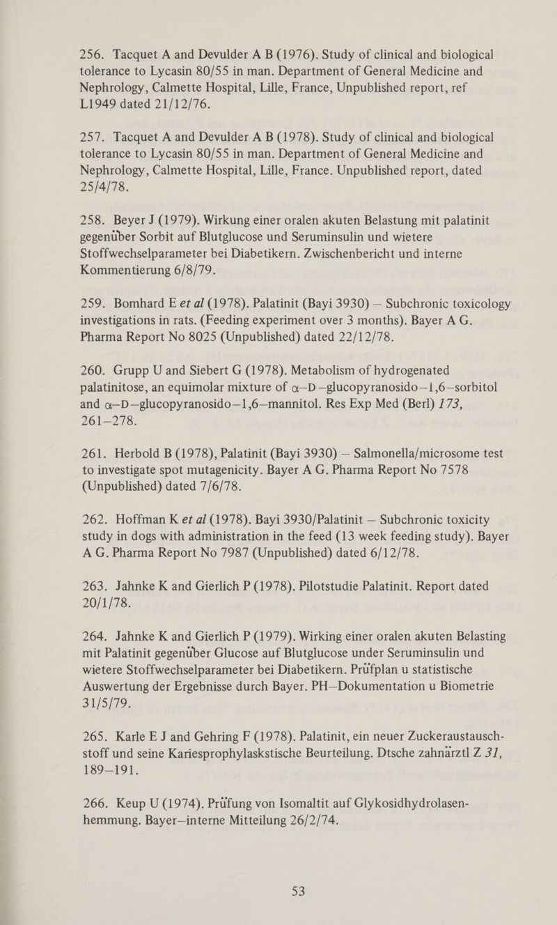 256. Tacquet A and Devulder A B (1976). Study of clinical and biological tolerance to Lycasin 80/55 in man. Department of General Medicine and Nephrology, Calmette Hospital, Lille, France, Unpublished report, ref L1949 dated 21/12/76. 257. Tacquet A and Devulder A B (1978). Study of clinical and biological tolerance to Lycasin 80/55 in man. Department of General Medicine and Nephrology, Calmette Hospital, Lille, France. Unpublished report, dated 25/4/78. 258. Beyer J (1979). Wirkung einer oralen akuten Belastung mit palatinit gegenuber Sorbit auf Blutglucose und Seruminsulin und wietere Stoffwechselparameter bei Diabetikern. Zwischenbericht und interne Kommentierung 6/8/79. 259. Bomhard E et al (1978). Palatinit (Bayi 3930) — Subchronic toxicology investigations in rats. (Feeding experiment over 3 months). Bayer A G. Pharma Report No 8025 (Unpublished) dated 22/12/78. 260. Grupp U and Siebert G (1978). Metabolism of hydrogenated palatinitose, an equimolar mixture of a—D—glucopyranosido—1 ,6—sorbitol and a—D—glucopyranosido—1,6—mannitol. Res Exp Med (Berl) 173, 261-278. 261. Herbold B (1978), Palatinit (Bayi 3930) — Salmonella/microsome test to investigate spot mutagenicity. Bayer A G. Pharma Report No 7578 (Unpublished) dated 7/6/78. 262. Hoffman K et al (1978). Bayi 3930/Palatinit — Subchronic toxicity study in dogs with administration in the feed (13 week feeding study). Bayer A G. Pharma Report No 7987 (Unpublished) dated 6/12/78. 263. Jahnke K and Gierlich P (1978). Pilotstudie Palatinit. Report dated 20/1/78. 264. Jahnke K and Gierlich P (1979). Wirking einer oralen akuten Belasting mit Palatinit gegenuber Glucose auf Blutglucose under Seruminsulin und wietere Stoffwechselparameter bei Diabetikern. Prufplan u statistische Auswertung der Ergebnisse durch Bayer. PH—Dokumentation u Biometrie 31/5/79. 265. Karle E J and Gehring F (1978). Palatinit, ein neuer Zuckeraustausch- stoff und seine Kariesprophylaskstische Beurteilung. Dtsche zahnarztl Z 31, 189-191. 266. Keup U (1974). Prufung von Isomaltit auf Glykosidhydrolasen- hemmung. Bayer—interne Mitteilung 26/2/74.