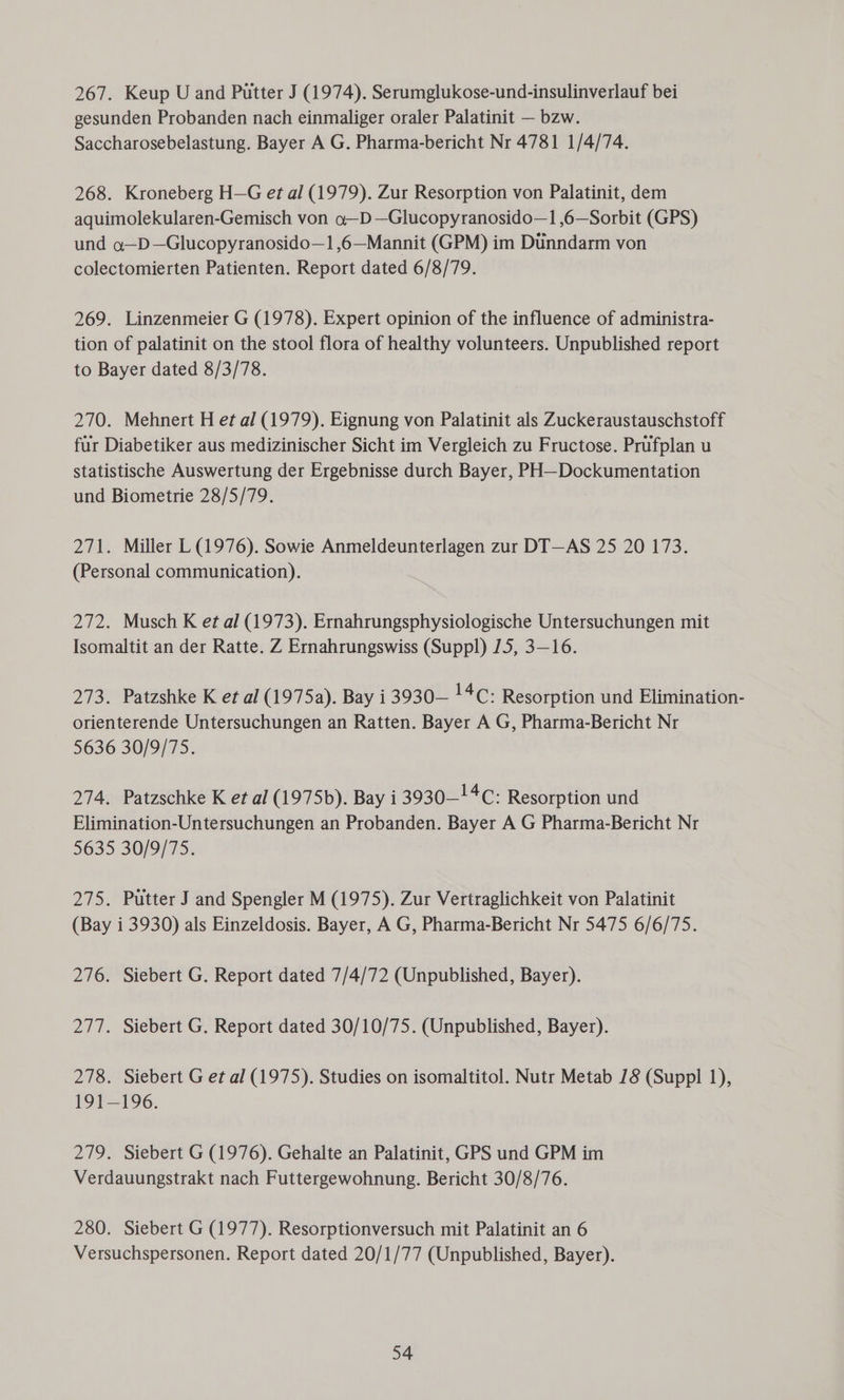 267. Keup U and Putter J (1974). Serumglukose-und-insulinverlauf bei gesunden Probanden nach einmaliger oraler Palatinit — bzw. Saccharosebelastung. Bayer A G. Pharma-bericht Nr 4781 1/4/74. 268. Kroneberg H—G et al (1979). Zur Resorption von Palatinit, dem aquimolekularen-Gemisch von o—D—Glucopyranosido—1 ,6—Sorbit (GPS) und a—D—Glucopyranosido—1,6—Mannit (GPM) im Dunndarm von colectomierten Patienten. Report dated 6/8/79. 269. Linzenmeier G (1978). Expert opinion of the influence of administra- tion of palatinit on the stool flora of healthy volunteers. Unpublished report to Bayer dated 8/3/78. 270. Mehnert H et al (1979). Eignung von Palatinit als Zuckeraustauschstoff fur Diabetiker aus medizinischer Sicht im Vergleich zu Fructose. Prufplan u statistische Auswertung der Ergebnisse durch Bayer, PH—Dockumentation und Biometrie 28/5/79. 271. Miller L (1976). Sowie Anmeldeunterlagen zur DT—AS 25 20 173. (Personal communication). 272. Musch K et al (1973). Ernahrungsphysiologische Untersuchungen mit Isomaltit an der Ratte. Z Ernahrungswiss (Suppl) /5, 3-16. 273. Patzshke K et al (1975a). Bay i 3930— !4C: Resorption und Elimination- orienterende Untersuchungen an Ratten. Bayer A G, Pharma-Bericht Nr 5636 30/9/75. 274. Patzschke K et al (1975b). Bay i 3930! 4c: Resorption und Elimination-Untersuchungen an Probanden. Bayer A G Pharma-Bericht Nr 5635 30/9/75. 275. Putter J and Spengler M (1975). Zur Vertraglichkeit von Palatinit (Bay i 3930) als Einzeldosis. Bayer, A G, Pharma-Bericht Nr 5475 6/6/75. 276. Siebert G. Report dated 7/4/72 (Unpublished, Bayer). 277. Siebert G. Report dated 30/10/75. (Unpublished, Bayer). 278. Siebert G et al (1975). Studies on isomaltitol. Nutr Metab 18 (Suppl 1), 191-196. 279. Siebert G (1976). Gehalte an Palatinit, GPS und GPM im Verdauungstrakt nach Futtergewohnung. Bericht 30/8/76. 280. Siebert G (1977). Resorptionversuch mit Palatinit an 6 Versuchspersonen. Report dated 20/1/77 (Unpublished, Bayer).