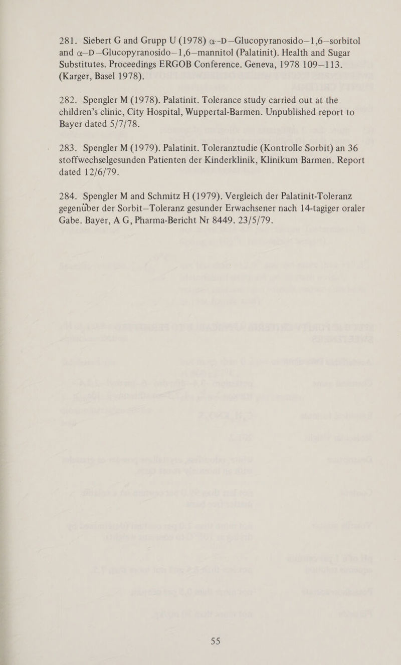 and o—D—Glucopyranosido—1,6—mannitol (Palatinit). Health and Sugar Substitutes. Proceedings ERGOB Conference. Geneva, 1978 109—113. (Karger, Basel 1978). 282. Spengler M (1978). Palatinit. Tolerance study carried out at the children’s clinic, City Hospital, Wuppertal-Barmen. Unpublished report to Bayer dated 5/7/78. 283. Spengler M (1979). Palatinit. Toleranztudie (Kontrolle Sorbit) an 36 stoffwechselgesunden Patienten der Kinderklinik, Klinikum Barmen. Report dated 12/6/79. 284. Spengler M and Schmitz H (1979). Vergleich der Palatinit-Toleranz gegenuber der Sorbit—Toleranz gesunder Erwachsener nach 14-tagiger oraler Gabe. Bayer, A G, Pharma-Bericht Nr 8449. 23/5/79. aD