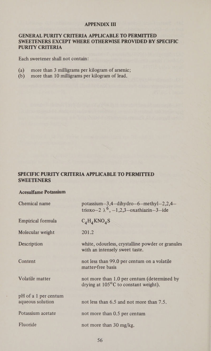 APPENDIX III GENERAL PURITY CRITERIA APPLICABLE TO PERMITTED SWEETENERS EXCEPT WHERE OTHERWISE PROVIDED BY SPECIFIC PURITY CRITERIA Each sweetener shall not contain: (a) more than 3 milligrams per kilogram of arsenic; (b) more than 10 milligrams per kilogram of lead. SPECIFIC PURITY CRITERIA APPLICABLE TO PERMITTED SWEETENERS Acesulfame Potassium Chemical name potassium—3 ,4—dihydro—6—methyl—2,2,4— trioxo—2 S —1],2,3—oxathiazin—3—ide Empirical formula C,H, KNO,S Molecular weight 201.2 Description white, odourless, crystalline powder or granules with an intensely sweet taste. Content not less than 99.0 per centum on a volatile matter-free basis Volatile matter not more than 1.0 per centum (determined by drying at 105°C to constant weight). pH of a 1 per centum aqueous solution not less than 6.5 and not more than 7.5. Potassium acetate not more than 0.5 per centum Fluoride not more than 30 mg/kg.