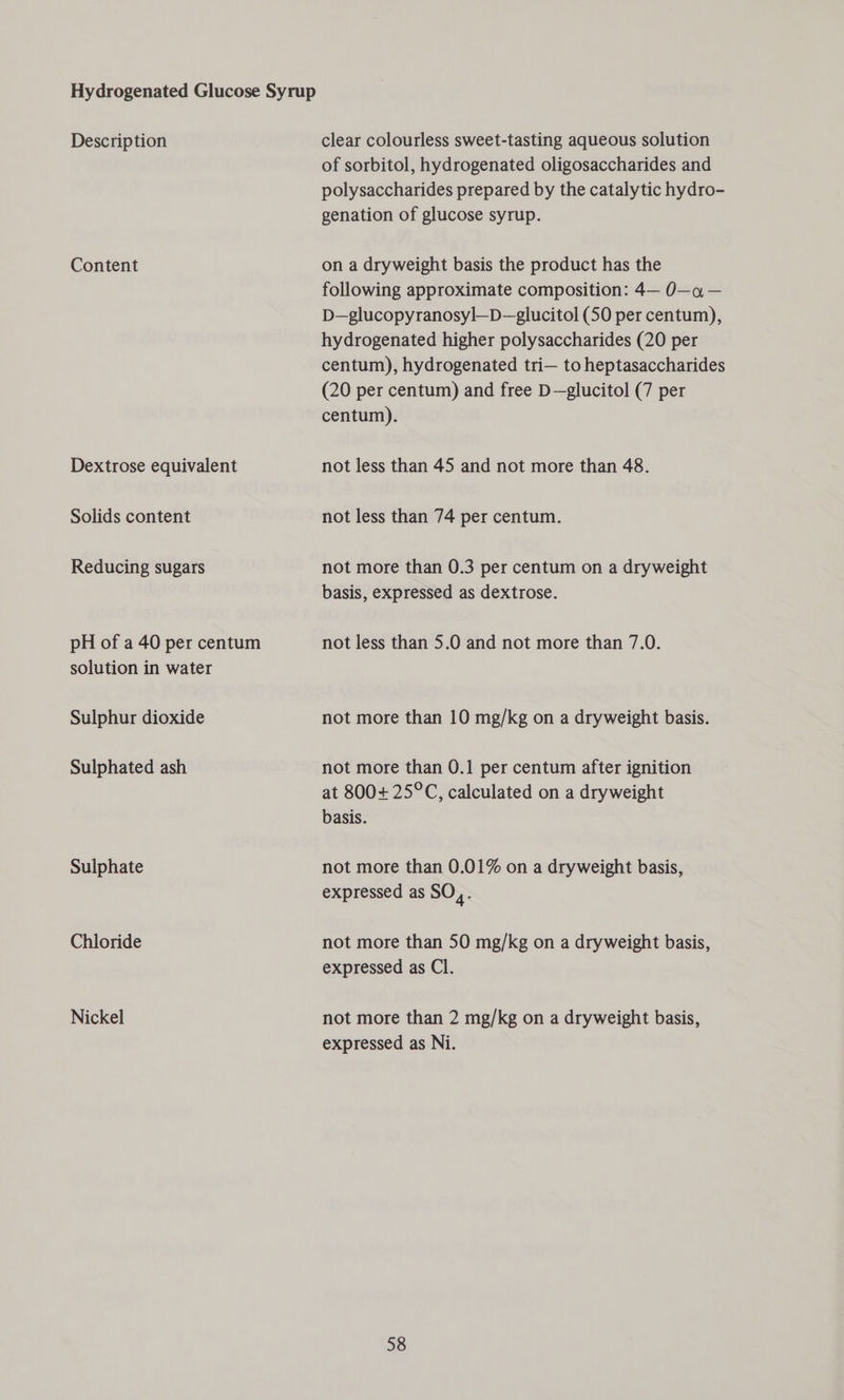Description Content Dextrose equivalent Solids content Reducing sugars pH of a 40 per centum solution in water Sulphur dioxide Sulphated ash Sulphate Chloride Nickel clear colourless sweet-tasting aqueous solution of sorbitol, hydrogenated oligosaccharides and polysaccharides prepared by the catalytic hydro- genation of glucose syrup. on a dryweight basis the product has the following approximate composition: 4— 0—a — D—glucopyranosyl—D—glucitol (50 per centum), hydrogenated higher polysaccharides (20 per centum), hydrogenated tri— to heptasaccharides (20 per centum) and free D—glucitol (7 per centum). not less than 45 and not more than 48. not less than 74 per centum. not more than 0.3 per centum on a dryweight basis, expressed as dextrose. not less than 5.0 and not more than 7.0. not more than 10 mg/kg on a dryweight basis. not more than 0.1 per centum after ignition at 800+ 25°C, calculated on a dryweight basis. not more than 0.01% on a dryweight basis, expressed as SO,. not more than 50 mg/kg on a dryweight basis, expressed as Cl. not more than 2 mg/kg on a dryweight basis, expressed as Ni.